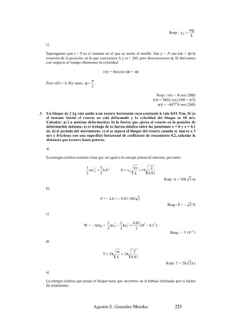 mg
                                                                                     Resp.: y 0 =
                                                                                                     k

     c)

     Supongamos que t = 0 es el instante en el que se suelta el muelle. Sea y = A sen (ωt + ϕ) la
     ecuación de la posición, en la que conocemos A y ω = 2πf, pero desconocemos ϕ. Si derivamos
     con respecto al tiempo obtenemos la velocidad:

                                            v(t) = Aω cos (ωt + ϕ)

                                     π
     Pero v(0) = 0. Por tanto, ϕ =     :
                                     2

                                                                             Resp.: x(t) = A sen (2πft)
                                                                           v(t) = 2πfA cos (2πft + π/2)
                                                                              a(t) = –4π2f2A sen (2πft)

3.   Un bloque de 2 kg está unido a un resorte horizontal cuya constante k vale 0.01 N/m. Si en
     el instante inicial el resorte no está deformado y la velocidad del bloque es 10 m/s.
     Calcular: a) La máxima deformación; b) la fuerza que ejerce el resorte en la posición de
     deformación máxima; c) el trabajo de la fuerza elástica entre las posiciones x = 0 y x = 0.1
     m; d) el periodo del movimiento; e) si se separa el bloque del resorte cuando se mueve a 5
     m/s y fricciona con una superficie horizontal de coeficiente de rozamiento 0.2, calcular la
     distancia que recorre hasta pararse.

     a)

     La energía cinética máxima tiene que ser igual a la energía potencial máxima, por tanto:

                               1       1                        m       2
                                 mv o = kA 2
                                    2
                                                       A = vo     = 10
                               2       2                        k      0.01
                                                                                  Resp: A = 100 2 m

     b)

                                           F = – kA = – 0.01·100 2
                                                                                    Resp.: F = – 2 N

     c)

                                               1 2 1 2 0.01 2
                             W = – ∆Epe =        kx o − kx1 =   (0 − 0.12 )
                                               2       2      2
                                                                                      Resp.: – 5·10–5 J

     d)

                                                     m       2
                                            T = 2π     = 2π
                                                     k      0.01
                                                                                   Resp: T = 20 2 π s

     e)

     La energía cinética que posee el bloque tiene que invertirse en el trabajo efectuado por la fuerza
     de rozamiento:




                                      Agustín E. González Morales                        225
 