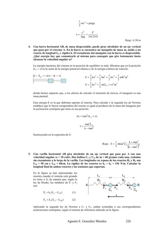 1
                                                   mv 2 = µmgx
                                                 2

                                                      v2    52
                                                x=       =
                                                     2µg 2·0.2·9.8
                                                                                                  Resp.: 6.38 m

4.   Una barra horizontal AB, de masa despreciable, puede girar alrededor de un eje vertical
     que pasa por el extremo A. En la barra se encuentra un manguito de masa m, unido a un
     resorte de longitud Lo y rigidez k. El rozamiento del manguito con la barra es despreciable.
     ¿Qué energía hay que comunicarle al sistema para conseguir que gire lentamente hasta
     alcanzar la velocidad angular ω?

     La energía mecánica del sistema en la posición de equilibrio es nula. Mientras que en la posición
     (Lo + x) es la suma de la energía potencial elástica y de la energía cinética de rotación:

         Lo             x                                 E=
                                                             1 2
                                                               kx +
                                                                       1 2 1 2 1
                                                                         Iω = kx + mR 2 ω2
                                                             2         2        2           2
                                                             1         1
                                                          E = kx 2 +     m( L o + x ) 2 ω 2
                                                             2         2

     donde hemos supuesto que, a los efectos de calcular el momento de inercia, el manguito es una
     masa puntual.

     Esta energía E es la que debemos aportar al sistema. Para calcular x la segunda ley de Newton
     establece que la fuerza recuperadora del resorte es igual al producto de la masa del manguito por
     la aceleración centrípeta que tiene en esa posición:

                                                kx = mω2 (L o + x )

                                                          mω2 L o
                                                     x=
                                                          k − mω2

     Sustituyendo en la expresión de E:

                                                                                        1          k + mω2
                                                                           Resp.: E =     mkω2 L2
                                                                                        2
                                                                                                o
                                                                                                    (
                                                                                                  k − mω2
                                                                                                           2
                                                                                                                  )
5.   Una varilla horizontal AB gira alrededor de un eje vertical que pasa por A con una
     velocidad angular ω = 10 rad/s. Dos bolitas C1 y C2, de m = 60 gramos cada una, resbalan
     sin rozamiento a lo largo de la varilla. Las longitudes en reposo de los resortes R1 y R2 son
     L10 = 50 cm y L20 = 60cm. La rigidez de los resortes es k1 = k2 = 156 N/m. Calcular la
     longitud final de ambos resortes y las tensiones que soportan.

     En la figura se han representado los
     resortes cuando el sistema está girando                          L1                     L2
     en torno a A, de manera que, según la                            R1                     R2
     ley de Hooke, los módulos de F1 y F2
     son:                                                  A                                                      B
                                                                           F1           F2              F2
                                                                                C1                           C2
              F1 = k1 (L1 − L10 )         (1)
                                                                                        +
              F2 = k 2 (L 2 − L 20 )      (2)

     Aplicando la segunda ley de Newton a C1 y C2, ambas sometidas a sus correspondientes
     aceleraciones centrípetas, según el sistema de referencia indicado en la figura:



                                       Agustín E. González Morales                                226
 