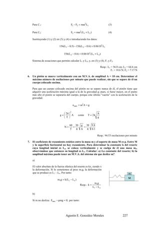 Para C1:                             F1 − F2 = mω2 L1                      (3)

     Para C2:                             F2 = mω2 (L1 + L 2 )                  (4)

     Sustituyendo (1) y (2) en (3) y (4) e introduciendo los datos:

                               156(L1 − 0.5) − 156(L 2 − 0.6) = 0.06·10 2 L1

                                   156(L 2 − 0.6) = 0.06·10 2 (L1 + L 2 )

     Sistema de ecuaciones que permite calcular L1 y L2, y, en (3) y (4), F1 y F2.

                                                                         Resp.: L1 = 56.8 cm; L2 = 64.6 cm
                                                                                   F1 = 10.6 N; F2 = 7.17 N

6.   Un pistón se mueve verticalmente con un M.V.A. de amplitud A = 10 cm. Determinar el
     máximo número de oscilaciones por minuto que puede realizar, sin que se separe de él un
     cuerpo colocado encima.

     Para que un cuerpo colocado encima del pistón no se separe nunca de él, el pistón tiene que
     adquirir una aceleración máxima igual a la de la gravedad g; pues, si fuese mayor, en el punto
     más alto el pistón se separaría del cuerpo, porque este último “caería” con la aceleración de la
     gravedad.

                                             a max = ω2 A = g

                                         2
                                  2π                               A
                               g=  A             como    T = 2π
                                  T                                g


                                         60 30      g 30 9.8
                                    N=     =          =
                                         T   π      A   π 0.1

                                                                     Resp.: 94.53 oscilaciones por minuto

7.   El coeficiente de rozamiento estático entre la masa m y el soporte de masa M es µ. Entre M
     y la superficie horizontal no hay rozamiento. Para determinar la constante k del resorte
     cuya longitud inicial es Lo, se coloca verticalmente y se cuelga de él una masa m1,
     observándose que entonces su longitud es L1. Calcular: a) La constante del resorte; b) la
     amplitud máxima puede tener un M.V.A. del sistema sin que deslice m?

     a)

     El valor absoluto de la fuerza elástica del resorte es kx, siendo x
     la deformación. Si lo sometemos al peso m1g, la deformación
     que se produce es L1 – Lo. Por tanto:                                                         m
                                                                                                   M
                             m1g = k (L1 − L o )
                                                                  m1g
                                                    Resp.: k =
                                                                 L1 − L o

     b)

     Si m no desliza: Fmax − µmg = 0; por tanto:




                                     Agustín E. González Morales                             227
 
