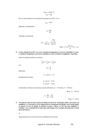 ma max − µmg = 0
                                                 a max = µg

     Pero el valor absoluto de la aceleración máxima en un M.V.A. es:

                                                a max = ω2 A

     Igualando y despejando A:

                                                         µg
                                                   A=
                                                         ω2

     Teniendo en cuenta que

                                                   m1g
                                              k   L − L0
                                        ω2 =     = 1
                                             M+m   M+m
                                                                                       M+m
                                                                        Resp.: A = µ       (L1 − L o )
                                                                                        m1

8.   La fase inicial de un M.V.A es cero. Cuando la elongación es 2.4 cm su velocidad es 3 cm/s,
     y cuando la elongación es 2.8 cm la velocidad es 2 cm/s. Calcular la amplitud y el periodo.

     Como la energía mecánica se conserva:

                                         1 2 1        1
                                           kx + mv 2 = kA 2
                                         2     2      2
     con
                                                          k
                                                   ω2 =
                                                          m
     obtenemos

                                             v 2 = ω2 ( A 2 − x 2 )
     introduciendo los datos:

                                             9 = ω2 (A 2 − 5.76)
                                             4 = ω2 (A 2 − 7.84)

     resolviendo el sistema de ecuaciones anterior obtenemos ω = 1.55 rad/s y A = 3.08 cm:

                                                                                  Resp.: A = 3.08 cm

                                                    2π   2π
                                               T=      =
                                                    ω 1.55
                                                                                       Resp.: T = 4.03 s

9.   Una bala de masa m choca contra un bloque de masa M, horizontal, unido a un resorte, en
     equilibrio, y se incrusta en él (se desprecian los rozamientos del bloque con el suelo donde
     se apoya). Si tras el choque el sistema se pone a vibrar a f Hz con una amplitud A.
     Calcular: a) la velocidad de la bala antes del choque; b) el trabajo efectuado por la bala
     para incrustarse.

     a)

     Según principio de conservación de la cantidad de movimiento:



                                   Agustín E. González Morales                            228
 