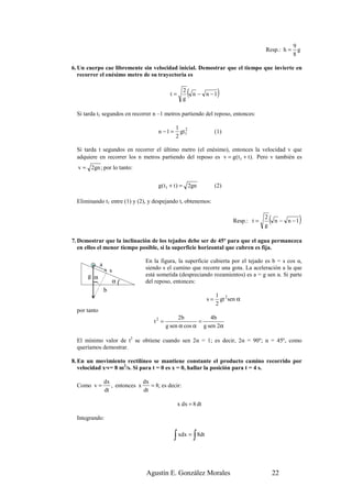 9
                                                                                           Resp.: h =      g
                                                                                                         8

6. Un cuerpo cae libremente sin velocidad inicial. Demostrar que el tiempo que invierte en
   recorrer el enésimo metro de su trayectoria es


                                               t=
                                                      2
                                                      g
                                                          (   n − n −1   )
  Si tarda t1 segundos en recorrer n –1 metros partiendo del reposo, entonces:

                                                  1 2
                                         n −1 =     gt 1               (1)
                                                  2

  Si tarda t segundos en recorrer el último metro (el enésimo), entonces la velocidad v que
  adquiere en recorrer los n metros partiendo del reposo es v = g( t1 + t ). Pero v también es
  v = 2gn ; por lo tanto:


                                         g( t1 + t ) = 2gn             (2)

  Eliminando t1 entre (1) y (2), y despejando t, obtenemos:


                                                                              Resp.: t =
                                                                                           2
                                                                                           g
                                                                                               (   n − n −1   )
7. Demostrar que la inclinación de los tejados debe ser de 45º para que el agua permanezca
   en ellos el menor tiempo posible, si la superficie horizontal que cubren es fija.

                                   En la figura, la superficie cubierta por el tejado es b = s cos α,
              a
                      s            siendo s el camino que recorre una gota. La aceleración a la que
      g α                          está sometida (despreciando rozamientos) es a = g sen α. Si parte
                          α(       del reposo, entonces:
        (




                  b
                                                                       1 2
                                                                  s=     gt sen α
                                                                       2
  por tanto
                                                   2b          4b
                                       t2 =                =
                                              g sen α cos α g sen 2α

  El mínimo valor de t2 se obtiene cuando sen 2α = 1; es decir, 2α = 90º; α = 45º, como
  queríamos demostrar.

8. En un movimiento rectilíneo se mantiene constante el producto camino recorrido por
   velocidad x·v= 8 m2/s. Si para t = 0 es x = 0, hallar la posición para t = 4 s.

                  dx              dx
  Como v =           , entonces x    = 8; es decir:
                  dt              dt

                                                    x dx = 8 dt

  Integrando:


                                                  ∫ xdx = ∫ 8dt


                                    Agustín E. González Morales                                    22
 