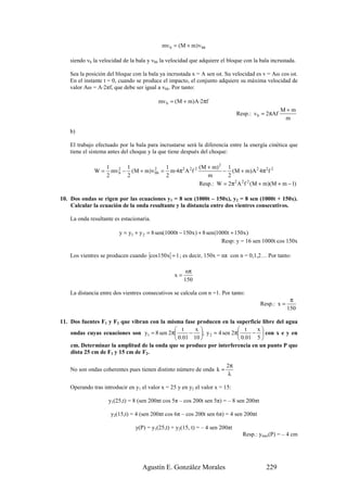 mv b = (M + m) v bb

    siendo vb la velocidad de la bala y vbb la velocidad que adquiere el bloque con la bala incrustada.

    Sea la posición del bloque con la bala ya incrustada x = A sen ωt. Su velocidad es v = Aω cos ωt.
    En el instante t = 0, cuando se produce el impacto, el conjunto adquiere su máxima velocidad de
    valor Aω = A·2πf, que debe ser igual a vbb. Por tanto:

                                          mv b = (M + m)A·2πf
                                                                                                  M+m
                                                                              Resp.: v b = 2πAf
                                                                                                   m

    b)

    El trabajo efectuado por la bala para incrustarse será la diferencia entre la energía cinética que
    tiene el sistema antes del choque y la que tiene después del choque:

                    1       1             1               (M + m) 2 1
              W=      mv 2 − (M + m) v 2 = m·4π 2 A 2 f 2
                         b             bb                          − ( M + m) A 2 4π 2 f 2
                    2       2             2                  m       2
                                                          Resp.: W = 2π 2 A 2 f 2 (M + m)(M + m − 1)

10. Dos ondas se rigen por las ecuaciones y1 = 8 sen (1000t – 150x), y2 = 8 sen (1000t + 150x).
    Calcular la ecuación de la onda resultante y la distancia entre dos vientres consecutivos.

    La onda resultante es estacionaria.

                         y = y1 + y 2 = 8 sen(1000t − 150x ) + 8 sen (1000t + 150x )
                                                                        Resp: y = 16 sen 1000t cos 150x

    Los vientres se producen cuando cos 150x = 1 ; es decir, 150x = nπ con n = 0,1,2… Por tanto:

                                                        nπ
                                                  x=
                                                       150

    La distancia entre dos vientres consecutivos se calcula con n =1. Por tanto:
                                                                                                      π
                                                                                        Resp.: x =
                                                                                                     150

11. Dos fuentes F1 y F2 que vibran con la misma fase producen en la superficie libre del agua
                                             t     x                t     x
    ondas cuyas ecuaciones son y1 = 8 sen 2π     − ; y 2 = 4 sen 2π     −  con x e y en
                                             0.01 10                0.01 5 
    cm. Determinar la amplitud de la onda que se produce por interferencia en un punto P que
    dista 25 cm de F1 y 15 cm de F2.

                                                                        2π
    No son ondas coherentes pues tienen distinto número de onda k =
                                                                        λ

    Operando tras introducir en y1 el valor x = 25 y en y2 el valor x = 15:

                    y1(25,t) = 8 (sen 200πt cos 5π – cos 200t sen 5π) = – 8 sen 200πt

                     y2(15,t) = 4 (sen 200πt cos 6π – cos 200t sen 6π) = 4 sen 200πt

                                y(P) = y1(25,t) + y2(15, t) = – 4 sen 200πt
                                                                                Resp.: ymax(P) = – 4 cm




                                   Agustín E. González Morales                            229
 