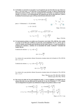 12. Un hombre se encuentra en un punto A en el segmento que une dos altavoces que vibran en
    fase, a 1.8 m de uno y a 3.2 del otro. Si la frecuencia a la que se observa interferencia
    destructiva total es 122 Hz, ¿cuál es la velocidad de fase? El hombre se traslada al punto B,
    situado a 2,4 m del A, en la perpendicular del segmento que une los dos altavoces, ¿cuál es
    la mínima frecuencia para que en B haya interferencia destructiva total?

                                                                    λ                         B
                                       x1 − x 2 = 1.4 = (2n + 1)
                                                                    2           x22                    x11
                                                                                        2.4
    para n = 0 obtenemos λ = 2.8, de donde                                      x2                x1

                                                                                              A
                            v = λf = 2.8·122
                                                                                     Resp.: 341.6 m/s

                            x11 = 1.82 + 2.4 2 = 3 ; x 22 = 3.2 2 + 2.4 2 = 4

                                                  λ                v 341.6
                               x11 − x 22 = 1 =               f=     =
                                                  2                λ   2
                                                                                      Resp.: 170.8 Hz

13. Un instrumento produce un sonido cuya frecuencia varía desde 150 a 850 Hz. Este sonido
    se recoge en un tubo que se bifurca en otros dos, cuyas longitudes son 3.1 y 4.8 m, que se
    vuelven a juntar, provocando que interfieran las dos ondas sonoras. ¿A qué frecuencias se
    producen los máximos y mínimos de la intensidad del sonido resultante? Velocidad del
    sonido 340 m/s
                                          v
    Condición de máximo: x1 − x 2 = nλ = n :
                                          f

                                                             340
                                             4.8 − 3.1 = n
                                                              f

    Los valores de n que permiten obtener frecuencias situadas dentro de la banda de 150 a 850 Hz
    son: 1, 2, 3 y 4.

                                               λ 2n + 1 v
    Condición de mínimo: x1 − x 2 = (2n + 1)     =        :
                                               2   2 f

                                                       2n + 1 340
                                         4.8 − 3.1 =
                                                         2     f

    Los valores de n que permiten obtener frecuencias situadas dentro de la banda de 150 a 850 Hz
    son: 1, 2, y 3.
                                                      Resp.: Máximos para 200, 400, 600 y 800 Hz
                                                                  Mínimos para 300, 500 y 700 Hz

14. Dos trenes de ondas de 36 cm de longitud de onda y 1 cm de amplitud, se propagan por la
    misma dirección con una diferencia de marcha de 12 cm. En el instante t = ½ T, ¿cuánto
    vale la elongación de un punto cuya distancia al origen de la primera onda es 3 cm?

                                         t x                      t x +δ
                          y1 = A sen 2π −          y 2 = A sen 2π −        
                                        T λ                      T     λ 
                                                    δ                    T        12 
                                     πδ         t x+                          3+ 
              y = y1 + y 2 = 2A cos      sen 2π −   2  = 2 cos 12π sen 2π 2 −      2 
                                      λ        T   λ            36       T      36 
                                                                                     
                                                                                     
                                                                             Resp.: y (½ T) = 1 cm




                                  Agustín E. González Morales                           230
 