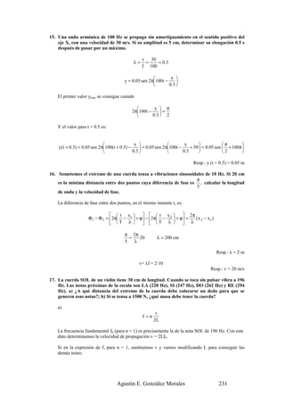 15. Una onda armónica de 100 Hz se propaga sin amortiguamiento en el sentido positivo del
    eje X, con una velocidad de 30 m/s. Si su amplitud es 5 cm, determinar su elongación 0.5 s
    después de pasar por un máximo.

                                                 v 30
                                            λ=    =    = 0.3
                                                 f 100

                                                              x 
                                       y = 0.05 sen 2π100t −     
                                                             0.3 

    El primer valor ymax se consigue cuando

                                                     x  π
                                           2π100t −     =
                                                    0.3  2

    Y el valor para t + 0.5 es:


                                             x                        x                   π       
    y( t + 0.5) = 0.05 sen 2π100(t + 0.5) −      = 0.05 sen 2π100t −     + 50  = 0.05 sen  + 100π 
                                            0.3                      0.3                  2       

                                                                            Resp.: y (t + 0.5) = 0.05 m

16. Sometemos el extremo de una cuerda tensa a vibraciones sinusoidales de 10 Hz. Si 20 cm
                                                                      π
    es la mínima distancia entre dos puntos cuya diferencia de fase es , calcular la longitud
                                                                      5
    de onda y la velocidad de fase.

    La diferencia de fase entre dos puntos, en el mismo instante t, es:

                                 t x         t x          2π
                     Φ1 − Φ 2 = 2π − 1  + ϕ − 2π − 2  + ϕ =  ( x 2 − x1 )
                                 T λ         T λ          λ

                                        π 2π
                                          = ·20          λ = 200 cm
                                        5  λ

                                                                                         Resp.: λ = 2 m

                                               v= λf = 2·10
                                                                                      Resp.: v = 20 m/s

17. La cuerda SOL de un violín tiene 30 cm de longitud. Cuando se toca sin pulsar vibra a 196
    Hz. Las notas próximas de la escala son LA (220 Hz), SI (247 Hz), DO (262 Hz) y RE (294
    Hz). a) ¿A qué distancia del extremo de la cuerda debe colocarse un dedo para que se
    generen esas notas?; b) Si se tensa a 1500 N, ¿qué masa debe tener la cuerda?

    a)
                                                         v
                                                 f =n
                                                        2L

    La frecuencia fundamental f0 (para n = 1) es precisamente la de la nota SOL de 196 Hz. Con este
    dato determinamos la velocidad de propagación v = 2Lf0.

    Si en la expresión de f, para n = 1, sustituimos v y vamos modificando L para conseguir las
    demás notas:




                                   Agustín E. González Morales                            231
 