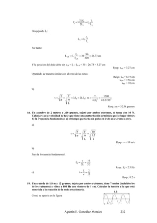 2Lf 0      L
                                          f i = 1·         = f0
                                                     2L i       Li

   Despejando Li:

                                                           f0
                                                 Li = L
                                                           fi

   Por tanto:

                                               f0       196
                                   L LA = L        = 30     = 26.73 cm
                                              f LA      220

   Y la posición del dedo debe ser xLA = L – LLA = 30 – 26.73 = 3.27 cm
                                                                              Resp: xLA = 3.27 cm

   Operando de manera similar con el resto de las notas:
                                                                              Resp.: xSI = 6.19 cm
                                                                                   xDO = 7.56 cm
                                                                                      xRE = 10 cm

   b)

                             T       T                       T       1500
                        v=     =       = λf 0 = 2Lf 0 ; m =       =
                             σ       m                      4Lf 0 4·0.3·1962
                                                                2

                                     L
                                                                         Resp.: m = 32.54 gramos

18. Un alambre de 2 metros y 200 gramos, sujeto por ambos extremos, se tensa con 10 N.
    Calcular: a) la velocidad de fase que tiene una perturbación armónica que lo haga vibrar;
    b) la frecuencia fundamental; c) el tiempo que tarda un pulso en ir de un extremo a otro.

   a)

                                               F         F       10
                                       v=        =         =
                                               σ         m       0 .2
                                                         L        2
                                                                                Resp.: v = 10 m/s

   b)

   Para la frecuencia fundamental:

                                                       v   10
                                               f0 =      =
                                                      2L 2·2
                                                                                Resp.: f0 = 2.5 Hz
                                                    L 2
   c)                                             t= =
                                                    v 10
                                                                                      Resp.: 0.2 s

19. Una cuerda de 1.8 m y 12 gramos, sujeta por ambos extremos, tiene 7 nodos (incluidos los
    de los extremos) y vibra a 100 Hz con vientres de 1 cm. Calcular la tensión a la que está
    sometida y la ecuación de la onda estacionaria.
                                                                          1.8
    Como se aprecia en la figura

                                                                          λ


                                 Agustín E. González Morales                        232
 