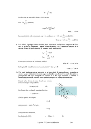 1 .8
                                              λ=        = 0.6
                                                    3

    La velocidad de fase es v = λf = 0.6·100 = 60 m/s.

                T
    Pero v =      ; por tanto:
                σ

                                                        0.012 2
                                          T = σv 2 =          ·60
                                                         1 .8
                                                                                              Resp.: T = 24 N

                                                                               2π
    La ecuación de la onda estacionaria es y = 2A sen kx cos ωt = 0.01 sen          x cos 2π·100t .
                                                                               0 .6
                                                                                         10π
                                                                    Resp.: y = 0.01 sen       x cos 200πt
                                                                                           3

20. Una cuerda, sujeta por ambos extremos, tiene resonancias sucesivas con longitudes de onda
    de 0.54 m para el armónico n y 0.48 m para el armónico n + 1. Calcular la longitud de la
    cuerda, el valor de n y la longitud de onda del modo fundamental.

                                                  2L
                                           λn =       = 0.54
                                                   n
                                                     2L
                                           λ n +1 =      = 0.48
                                                    n +1

    Resolviendo el sistema de ecuaciones anterior:
                                                                                  Resp.: L = 2.16 m; n = 8

    La longitud de onda del armónico fundamental (n = 1) es λ0 = 2L
                                                                                         Resp.: λ0 = 4.32 m

21. Una onda luminosa pasa a través de un prisma vidrio de caras planas y paralelas de
    espesor e, cuyo índice de refracción respecto al medio es n. Demostrar que la dirección de
    propagación del rayo emergente es paralela a la del rayo incidente y calcular el
    desplazamiento lateral existente entre ambos rayos para un ángulo de incidencia α.

    Cuando la luz alcanza el punto A sufre una primera
    refracción. Según la ley de Snell:
                                                                         α
                                                                          )




                      sen α = n senβ              (1)                         A

                                                                               θ
                                                                              β δ
                                                                              )




    En el punto B se produce la segunda refracción:                                           D
                                                                         e
                                                                             )




                                                                                        90º
                                                                                    )




                        n sen δ = sen γ                                                  d
                                                                             C B
    como se aprecia en la figura                                                        γ
                                                                                    )




                                                   β=δ

    entonces sen α = sen γ . Por tanto:

                                                   α=γ

    como queríamos demostrar.

    En el triángulo ABC:                          e = AB cos β                (2)



                                    Agustín E. González Morales                                   233
 