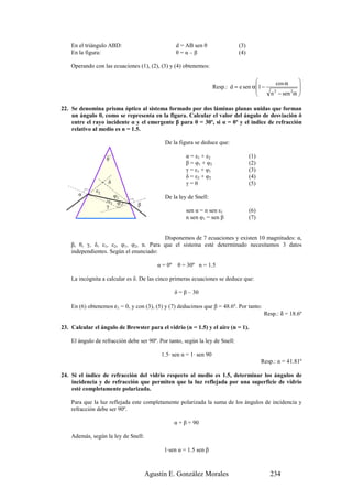 En el triángulo ABD:                             d = AB sen θ                 (3)
    En la figura:                                    θ=α–β                        (4)

    Operando con las ecuaciones (1), (2), (3) y (4) obtenemos:

                                                                                                cos α        
                                                                       Resp.: d = e sen α1 −                 
                                                                                                             
                                                                                             n 2 − sen 2 α   

22. Se denomina prisma óptico al sistema formado por dos láminas planas unidas que forman
    un ángulo θ, como se representa en la figura. Calcular el valor del ángulo de desviación δ
    entre el rayo incidente α y el emergente β para θ = 30º, si α = 0º y el índice de refracción
    relativo al medio es n = 1.5.

                                               De la figura se deduce que:

                   θ
                                                         α = ε1 + ε2                    (1)
                                                         β = φ1 + φ2                    (2)
                                                         γ = ε1 + φ1                    (3)
                                                         δ = ε2 + φ2                    (4)
                    δ                                    γ=θ                            (5)
              ε2
       α                    φ2                 De la ley de Snell:
                   )ε
                        1    φ1 (   β
                   γ
                                                         sen α = n sen ε1               (6)
                                                         n sen φ1 = sen β               (7)


                                        Disponemos de 7 ecuaciones y existen 10 magnitudes: α,
    β, θ, γ, δ, ε1, ε2, φ1, φ2, n. Para que el sistema esté determinado necesitamos 3 datos
    independientes. Según el enunciado:

                                            α = 0º    θ = 30º n = 1.5

    La incógnita a calcular es δ. De las cinco primeras ecuaciones se deduce que:

                                                     δ = β – 30

    En (6) obtenemos ε1 = 0, y con (3), (5) y (7) deducimos que β = 48.6º. Por tanto:
                                                                                               Resp.: δ = 18.6º

23. Calcular el ángulo de Brewster para el vidrio (n = 1.5) y el aire (n = 1).

    El ángulo de refracción debe ser 90º. Por tanto, según la ley de Snell:

                                             1.5· sen α = 1· sen 90
                                                                                              Resp.: α = 41.81º

24. Si el índice de refracción del vidrio respecto al medio es 1.5, determinar los ángulos de
    incidencia y de refracción que permiten que la luz reflejada por una superficie de vidrio
    esté completamente polarizada.

    Para que la luz reflejada este completamente polarizada la suma de los ángulos de incidencia y
    refracción debe ser 90º.

                                                     α + β = 90

    Además, según la ley de Snell:

                                              1·sen α = 1.5 sen β



                                        Agustín E. González Morales                              234
 
