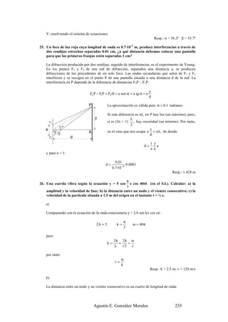 Y, resolviendo el sistema de ecuaciones:
                                                                               Resp.: α = 56.3º β = 33.7º

25. Un foco de luz roja cuya longitud de onda es 0.7·10–6 m, produce interferencias a través de
    dos rendijas estrechas separadas 0.01 cm, ¿a qué distancia debemos colocar una pantalla
    para que las primeras franjas estén separadas 1 cm?

    La difracción producida por dos rendijas, seguida de interferencias, es el experimento de Young.
    En los puntos F1 y F2 de una red de difracción, separados una distancia a, se producen
    difracciones de luz procedentes de un solo foco. Las ondas secundarias que salen de F1 y F2
    interfieren y se recogen en el punto P de una pantalla situada a una distancia d de la red. La
    interferencia en P depende de la diferencia de distancias F2P – F1P:

                                                                           y
                                F2 P − F1P = F2 D = a sen α ≈ a tg α ≈ a
                                                                           d

                               P             La aproximación es válida para α < 0.1 radianes.

                                             Si esta diferencia es nλ, en P hay luz (un máximo); pero,
                                   y                        λ
         F1                                  si es (2n + 1) , hay oscuridad (un mínimo). Por tanto,
                                                             2
   a              )α                                                      y
                               A             en el caso que nos ocupa: a = nλ, de donde:
              )




              α D
                                                                          d
         F2            d
                                                                           1 y
                                                                     d=        a
                                                                           nλ
    y para n = 1:

                                                  0.01
                                          d=               0.0001
                                                0.7·10 − 6
                                                                                          Resp.: 1.428 m

                                                       π
26. Una cuerda vibra según la ecuación y = 5 sen         x cos 40πt (en el S.I.). Calcular: a) la
                                                       3
    amplitud y la velocidad de fase; b) la distancia entre un nodo y el vientre consecutivo; c) la
    velocidad de la partícula situada a 1.5 m del origen en el instante t = ¼ s.

    a)

    Comparando con la ecuación de la onda estacionaria y = 2A sen kx cos ωt:

                                                        π
                                    2A = 5         k=         ω = 40π
                                                        3

    pero
                                                  2π 2π ω
                                             k=     =   =
                                                  λ   vT v

    por tanto
                                                       ω
                                                  v=
                                                       k
                                                                           Resp: A = 2.5 m; v = 120 m/s

    b)

    La distancia entre un nodo y un vientre consecutivo es un cuarto de longitud de onda:




                                   Agustín E. González Morales                              235
 