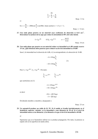 2π
                                                           λ       π
                                                             = k =
                                                           4    4  2k
                                                                                                        Resp.: 1.5 m
    c)

               ∂y            π
    En v =        = −200π sen x sen 40πt , basta sustituir x = 1.5 y t = ¼.
               ∂t            3
                                                                                                     Resp.: v = 0 m/s

27. Una onda plana penetra en un material cuyo coeficiente de absorción es 0.12 cm–1.
    Determinar la anchura de la capa que reduce la intensidad al 30% del valor inicial.

                                                                                            ln 0.3
                                I = I 0 e −β x        0.3I 0 = I 0 e 0.12 x           x=−
                                                                                             0.12
                                                                                                        Resp.: 10 cm

28. Una onda plana que penetra en un material reduce su intensidad en 6 dB cuando recorre
    15 cm. ¿Qué distancia debe penetrar para reducir su nivel de intensidad en 10 dB?

    Sean I1 la intensidad tras la absorción de 6 dB, e I2 la correspondiente a la absorción de 10 dB:

                                                                          I1
                                                           − 6 = 10 log
                                                                          I0
                                                                                              (1)
                                                                    I
                                                       − 10 = 10 log 2
                                                                    I0

    Pero I1 = I 0 e −β·15 ; I 2 = I 0 e −βx . Por tanto:

                                                 I1                     I2
                                                    = e − β·15             = e − βx
                                                 I0                     I0

    que sustituimos en (1):

                                                      − 6 = 10 log e −β·15
                                                      − 10 = 10 log e −βx

    es decir
                                                      −0.6 = −β·15 log e
                                                           −1 = −βx log e

    Dividiendo miembro a miembro y despejando x:

                                                                                                        Resp.: 25 cm

29. Un automóvil produce un ruido de 0.1 W. Si el sonido se irradia isotrópicamente en el
    hemisferio superior, calcular: a) la intensidad a una distancia de 30 m; b) el nivel de
    intensidad sonora a esa distancia; c) la distancia a la que el nivel de intensidad es 40 dB.

    a)

    Suponemos que en el hemisferio inferior no se produce propagación. Por tanto, la potencia se
    reparte sólo en la superficie de media esfera.




                                           Agustín E. González Morales                                 236
 