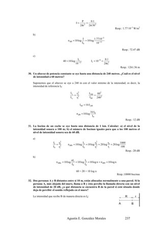 P      0.1
                                                 I=         =
                                                       2πr 2 2π·30 2
                                                                                           Resp.: 1.77·10–5 W/m2

    b)
                                                          I          1.77·10 −5
                                    n dB = 10 log           = 10 log
                                                         I0            10 −12

                                                                                                  Resp.: 72.47 dB

    c)
                                                I1                                  0.1
                                40 = 10 log                         I1 = 10 −8 =
                                              10 −12                               2πr12
                                                                                               Resp.: 1261.56 m

30. Un altavoz de potencia constante se oye hasta una distancia de 240 metros. ¿Cuál es el nivel
    de intensidad a 60 metros?

    Suponemos que el altavoz se oye a 240 m con el valor mínimo de la intensidad; es decir, la
    intensidad de referencia I0.

                                                   2
                                      I r1       r2              I 240   60 2
                                             =                         =
                                      I r2       r12              I 60   240 2

                                                       I 60 = 16·I 240

                                                                   16·I 0
                                                 n dB = 10 log
                                                                    I0
                                                                                                    Resp.: 12 dB

31. La bocina de un coche se oye hasta una distancia de 1 km. Calcular: a) el nivel de la
    intensidad sonora a 100 m; b) el número de bocinas iguales para que a los 100 metros el
    nivel de intensidad sonora sea de 60 dB.

    a)
                            2
                      I1 r0                               I1         r2         r           1000
                         = 2        n dB1 = 10 log           = 10 log 0 = 20 log 0 = 20 log
                                                                       2
                      I 0 r1                              I0         r1          r1         100
                                                                                                    Resp.: 20 dB

    b)
                                          nI1          I
                         n dBn = 10 log       = 10 log 1 + 10 log n = n dB1 + 10 log n
                                          I0          I0

                                                 60 = 20 + 10 log n
                                                                                            Resp.:10000 bocinas

32. Dos personas A y B distantes entre sí 10 m, están alineadas normalmente a una pared. Si la
    persona A, más alejada del muro, llama a B y ésta percibe la llamada directa con un nivel
    de intensidad de 20 dB, ¿a qué distancia se encuentra B de la pared si está situada donde
    deja de percibir el sonido reflejado en el muro?

    La intensidad que recibe B de manera directa es Id:                                             R         r

                                                                                              A           B




                                   Agustín E. González Morales                                      237
 