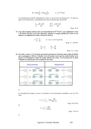 Id          Id
                                20 = 10 log       = 10 log −12                     Id = 10–10 W/m2
                                               I0         10

   La intensidad que recibe B, reflejada por el muro Ir, tras recorrer una distancia R + 2r, debe ser
   igual a la de referencia I0, considerando ésta como la mínima capaz de percibir:

                                       I d (R + 2r ) 2              10 −10         (10 + 2r ) 2
                                          =                                    =
                                       Ir     R2                    10 −12             10 2
                                                                                                                     Resp.: 45 m

33. Una onda armónica esférica tiene una intensidad de 6·10–8 W/cm2 y una amplitud de 4 mm
    a 20 metros del foco. Si no hay absorción, calcular la energía emitida por el foco en un
    minuto y la amplitud de la onda a 40 metros del foco.

                                         P E
                                    I=    =                   E = I S t = 6·10–4·4π·202·60
                                         S St
                                                                                                          Resp.: E = 180.96 J

                                                   A 2 r1               A 2 20
                                                      =                    =
                                                   A1 r2                 4   40
                                                                                                            Resp.: A2 = 2 mm

34. Un coche se mueve a 17 m/s hacia una pared estacionaria. Su bocina emite ondas de 200 Hz
    que se propagan a 340 m/s. Calcular: a) la frecuencia con la que las ondas inciden en la
    pared; b) la longitud de onda del sonido delante del coche; c) la frecuencia de la onda
    reflejada en la pared que oirá el conductor del coche.


                      Acercamiento
                             Acercamiento                              Alejamiento
                                                                                   Alejamiento
                                      simultáneo                         simultáneo
                 v + vr                                                                                          v − vr
        f1 = f            (a)     E                 R               E                  R          (d)   f1 = f
                 v − ve                                                                                          v + ve
                                  del emisor (V ee>vVr)
                                   del emisor (v > r)               del emisor (Ve e>vr))
                                                                     del emisor (v > Vr
               v − vr                                                                                            v + vr
        f1 = f            (b)     E                 R               E                  R          (e)   f1 = f
               v − ve                                                                                            v + ve

                                  del receptor (v <vr)
                                 del receptor (V ee< Vr)            del receptor (V e e<vr))
                                                                     del receptor (v < V r
                 v + vr                                                                                          v − vr
        f1 = f            (c)     E                 R               E                  R          (f)   f1 = f
                 v + ve                                                                                          v − ve


   a)

   La velocidad del receptor es nula y la situación es de acercamiento simultáneo; caso (a). Por
   tanto:

                                                             v            340
                                                 f1 = f           = 200
                                                           v − ve       340 − 17
                                                                                                             Resp: 210.53 Hz
   b)
                                                           v   340
                                                   λ1 =      =
                                                           f1 210.53
                                                                                                                 Resp.: 1.615 m

   c)




                                            Agustín E. González Morales                                            238
 