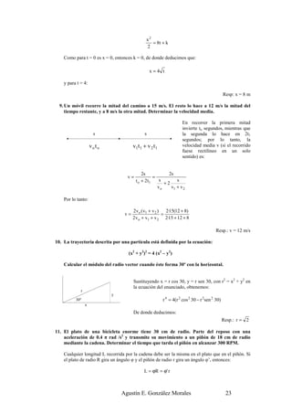 x2
                                                   = 8t + k
                                                2

    Como para t = 0 es x = 0, entonces k = 0, de donde deducimos que:

                                                   x=4 t

    y para t = 4:

                                                                                                 Resp: x = 8 m

  9. Un móvil recorre la mitad del camino a 15 m/s. El resto lo hace a 12 m/s la mitad del
     tiempo restante, y a 8 m/s la otra mitad. Determinar la velocidad media.

                                                                      En recorrer la primera mitad
                                                                      invierte to segundos, mientras que
                       s                       s                      la segunda lo hace en 2t1
                                                                      segundos; por lo tanto, la
                     vo t o             v1t 1 + v 2 t 1               velocidad media v (si el recorrido
                                                                      fuese rectilíneo en un solo
                                                                      sentido) es:


                                             2s            2s
                                    v=              =
                                         t o + 2 t1    s
                                                         +2
                                                               s
                                                      vo    v1 + v 2

    Por lo tanto:

                                        2v o ( v1 + v 2 )   2·15(12 + 8)
                                   v=                     =
                                        2v o + v1 + v 2 2·15 + 12 + 8

                                                                                           Resp.: v = 12 m/s

10. La trayectoria descrita por una partícula está definida por la ecuación:

                                    (x2 + y2)2 = 4 (x2 – y2)

    Calcular el módulo del radio vector cuando éste forma 30º con la horizontal.


                                        Sustituyendo x = r cos 30, y = r sen 30, con r2 = x2 + y2 en
                                        la ecuación del enunciado, obtenemos:
             r
                              y
          30º                                             r 4 = 4(r 2 cos 2 30 − r 2 sen 2 30)
                 x
                                        De donde deducimos:
                                                                                                 Resp.: r = 2

11. El plato de una bicicleta enorme tiene 30 cm de radio. Parte del reposo con una
    aceleración de 0.4 π rad /s2 y transmite su movimiento a un piñón de 18 cm de radio
    mediante la cadena. Determinar el tiempo que tarda el piñón en alcanzar 300 RPM.

    Cualquier longitud L recorrida por la cadena debe ser la misma en el plato que en el piñón. Si
    el plato de radio R gira un ángulo φ y el piñón de radio r gira un ángulo φ’, entonces:

                                              L = ϕR = ϕ' r



                                  Agustín E. González Morales                                     23
 