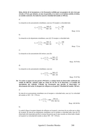 ídem, detrás de la locomotora; c) la frecuencia recibida por un pasajero de otro tren que
    circula a 15 m/s, por delante, en una vía paralela, si se mueve en el mismo sentido; d) ídem,
    en sentido contrario. En todos los casos la velocidad del sonido es 340 m/s.

    a)

    La situación es de acercamiento simultáneo; caso (a). El receptor a velocidad nula:

                                      v + vr      340 + 0                v 340
                             f1 = f          = 50                  λ=       =
                                      v − ve      340 − 20               f1   f1
                                                                                            Resp.: 6.4 m

    b)

    La situación es de alejamiento simultáneo; caso (d). El receptor a velocidad nula:

                                      v − vr       340 − 0               v 340
                             f1 = f          = 50                   λ=      =
                                      v + ve      340 + 20               f1   f1
                                                                                            Resp.: 7.2 m

    c)

    La situación es de acercamiento del emisor; caso (b):

                                                  v − vr      340 − 15
                                         f1 = f          = 50
                                                  v − ve      340 − 20
                                                                                         Resp.: 50.78 Hz

    d)

    La situación es de acercamiento simultáneo; caso (a):

                                                  v + vr      340 + 15
                                         f1 = f          = 50
                                                  v − ve      340 − 20
                                                                                         Resp.: 55.47 Hz

38. Un coche se separa de una pared a 90 km/h y se dirige hacia un observador emitiendo un
    sonido de 600 Hz. Además sopla un viento de 30 m/s en la dirección y el sentido del
    movimiento del vehículo. Calcular las frecuencias que percibe el observador: a)
    directamente del coche; b) después de reflejarse en la pared. Velocidad del sonido: 340 m/s.

    a)

    Se trata de un acercamiento simultáneo con el receptor a velocidad nula; caso (a). La velocidad
    del sonido es 340 + 30 = 370 m/s.

                                               v + vr         370 + 0
                                      f1 = f          = 600
                                               v − ve       370 − 90 / 3.6
                                                                                     Resp.: 643.48 Hz

    b)

    La onda le llega al receptor después de reflejarse en la pared, y proviene de un coche que se aleja
    de la pared. Se trata de un alejamiento simultáneo con el receptor a velocidad nula; caso (d). El
    observador del enunciado percibe la misma frecuencia que la que escucha un observador situado
    en la pared. La velocidad del sonido es ahora 340 – 30 = 310 m/s.




                                      Agustín E. González Morales                          240
 