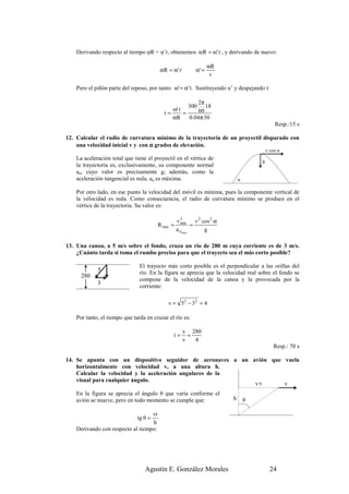 Derivando respecto al tiempo φR = φ’r, obtenemos ωR = ω' r , y derivando de nuevo:

                                                                   αR
                                         αR = α ' r         α' =
                                                                    r

    Pero el piñón parte del reposo, por tanto: ω' = α' t. Sustituyendo α’ y despejando t:

                                                        2π
                                                     300 18
                                              ω' r       60
                                           t=      =
                                              αR     0.04π·30
                                                                                              Resp.:15 s

12. Calcular el radio de curvatura mínimo de la trayectoria de un proyectil disparado con
    una velocidad inicial v y con α grados de elevación.
                                                                                          v cos α
    La aceleración total que tiene el proyectil en el vértice de                      g
    la trayectoria es, exclusivamente, su componente normal
    an, cuyo valor es precisamente g; además, como la
    aceleración tangencial es nula, an es máxima.                             α

    Por otro lado, en ese punto la velocidad del móvil es mínima, pues la componente vertical de
    la velocidad es nula. Como consecuencia, el radio de curvatura mínimo se produce en el
    vértice de la trayectoria. Su valor es:

                                                  v2        v 2 cos 2 α
                                        R min =     min
                                                          =
                                                  a n max        g

13. Una canoa, a 5 m/s sobre el fondo, cruza un río de 280 m cuya corriente es de 3 m/s.
    ¿Cuánto tarda si toma el rumbo preciso para que el trayecto sea el más corto posible?

                                El trayecto más corto posible es el perpendicular a las orillas del
             5                  río. En la figura se aprecia que la velocidad real sobre el fondo se
      280
                                compone de la velocidad de la canoa y la provocada por la
             3
                                corriente:

                                             v = 5 2 − 32 = 4

    Por tanto, el tiempo que tarda en cruzar el río es:

                                                      s 280
                                               t=       =
                                                      v   4
                                                                                             Resp.: 70 s

14. Se apunta con un dispositivo seguidor de aeronaves a un avión que vuela
    horizontalmente con velocidad v, a una altura h.
    Calcular la velocidad y la aceleración angulares de la
    visual para cualquier ángulo.
                                                             v·t      v
    En la figura se aprecia el ángulo θ que varía conforme el
    avión se mueve, pero en todo momento se cumple que:                   h       θ

                                   vt
                               tg θ =
                                   h
    Derivando con respecto al tiempo:




                                  Agustín E. González Morales                               24
 