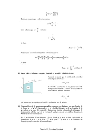 d
                                                    (tg θ ) = d  vt 
                                                                  
                                                 dt           dt  h 

    Teniendo en cuenta que v y h son constantes:

                                                               dθ v
                                                     sec 2 θ     =
                                                               dt h

                                   dθ
    pero, sabemos que ω =             , por tanto:
                                   dt

                                                           v
                                                      ω = h2
                                                         sec θ

    es decir:

                                                                                                        v
                                                                                          Resp.: ω =      cos 2 θ
                                                                                                        h

    Para calcular la aceleración angular α volvemos a derivar:

                                       dω dω dθ dω    v               v
                                  α=     =     =   ω = (−2sen θ cos θ) cos 2 θ
                                       dt dθ dt dθ    h               h

    es decir:

                                                                                               2
                                                                                       v
                                                                           Resp.: α = −  sen 2θ cos 2 θ
                                                                                       h

15. En un MRUA, ¿cómo se representa el espacio en la gráfica velocidad-tiempo?

                                                      Teniendo en cuenta que el módulo de la velocidad
     v
                                                      en cualquier instante es:
                           + at
                  v = vo
                                                                          v = v o + at


                r(t)                                  la velocidad se representa en una gráfica velocidad-
    vo
                                                      tiempo como una recta. Además, la velocidad es la
                                                      derivada de la posición, entonces:
                                           t                                     v

                                                                                 ∫
                                                                          r ( t ) = vdt
                                                                                 vo


    por lo tanto, r(t) se representa en la gráfica mediante el área de la figura.

16. Si, como hipótesis de un tiro con un cañón, se supone que el alcance x es una función de
                              α
    la forma x = va gb mc f(α), donde v es la velocidad inicial, g es la aceleración de la
                                            α
    gravedad, m la masa del proyectil y f(α) es una función adimensional del ángulo de
    lanzamiento; calcular a, b y c efectuando exclusivamente un análisis dimensional.
    Analizar el valor obtenido de c.

    Sea L la dimensión de una longitud, T la del tiempo y M la de la masa. La ecuación de
    dimensiones de x es L, la de v es LT-1, la de g es LT-2 y la de m es M. Entonces, las
    dimensiones de la expresión del enunciado son:




                                         Agustín E. González Morales                               25
 
