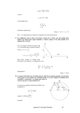 (
                                           L = LT −1      ) (LT ) M
                                                           a       −2 b        c



   es decir:

                                              L = La + b T − a −2 b M c

   lo que implica que:

                                                       a+b=1
                                                       –a –2b = 0
                                                       c=0

   de donde se deduce que:
                                                                                            Resp.: a = 2, b = –1, c = 0

   De c = 0 se desprende que el alcance no depende de la masa del proyectil.

17. Una diligencia viaja en línea recta desde A hasta B a 5 km/h. ¿En qué pueblo debe
    bajarse un viajero para seguir andando a 3 km/h y llegar a P lo antes posible si la
    distancia PC es 4 km?

                                                                   P
   Sea t1 el tiempo invertido en recorrer AB,
   y t2 el necesario para ir desde B hasta P.
                       s
   Como t = t 1 + t 2 = :                                  4
                       v

                                L−x     x 2 + 42                       x                         L-x
               t = t1 + t 2 =       +
                                 5         3
                                                               C                       B                            A
   Para hacer mínimo el tiempo total,
   derivamos t con respecto a x, e igualamos a cero:


                                              dt   1 1                     x
                                                 =− +                                  =0
                                              dx   5 3                 x + 42
                                                                           2



   Despejando x:
                                                                                                         Resp: x = 3 km

18. Un punto M describe una circunferencia de radio R cm estando sometido a la atracción
    de un punto C de la misma. Su velocidad areolar es k cm2/s. Hallar los módulos de la
    velocidad y aceleración y el tiempo que tarda en
    recorrer un arco ¾ π que termina en C.                              M’
                                                                                            M   h
   El valor de la superficie infinitesimal CMM’ (casi
   triangular) es:                                                                                  dα     dα 2(
                                                                                                     (




                                  1                                                             α(           α 2(
                          dS =      CM·h                                           A                                      C
                                  2

                        dα 
   siendo h = CM ' sen  
                        2 

   de donde




                                    Agustín E. González Morales                                            26
 