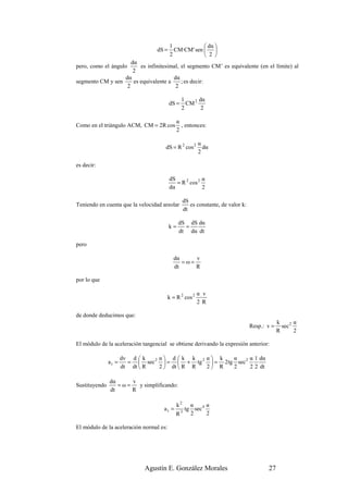 1              dα 
                                  dS =     CM·CM ' sen  
                                         2              2 
                     dα
pero, como el ángulo     es infinitesimal, el segmento CM’ es equivalente (en el límite) al
                      2
                  dα                   dα
segmento CM y sen     es equivalente a     ; es decir:
                   2                    2

                                                1      dα
                                         dS =     CM 2
                                                2       2

                                            α
Como en el triángulo ACM, CM = 2R cos         , entonces:
                                            2

                                                         α
                                      dS = R 2 cos 2       dα
                                                         2

es decir:

                                         dS             α
                                            = R 2 cos 2
                                         dα             2

                                                   dS
Teniendo en cuenta que la velocidad areolar           es constante, de valor k:
                                                   dt

                                              dS dS dα
                                         k=     =
                                              dt dα dt

pero

                                           dα     v
                                              =ω=
                                           dt     R

por lo que

                                                      α v
                                         k = R 2 cos 2 ·
                                                      2 R

de donde deducimos que:
                                                                                               k       α
                                                                                  Resp.: v =     sec 2
                                                                                               R       2

El módulo de la aceleración tangencial se obtiene derivando la expresión anterior:

                      dv d  k   α d  k k   α k    α      α 1 dα
               at =     =  sec 2  =  + tg 2  = 2tg sec 2
                      dt dt  R  2  dt  R R 2 R    2      2 2 dt

               dα     v
Sustituyendo      =ω=   y simplificando:
               dt     R

                                              k2α      α
                                     at =     tg sec 4
                                                3
                                            R   2      2

El módulo de la aceleración normal es:




                             Agustín E. González Morales                                 27
 