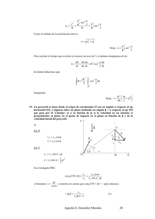 k2α
                                             2     sec 4      2
                                      an =
                                           v
                                             = R
                                                 2
                                                         2 = k sec 4 α
                                           R       R         R3      2

    Como el módulo de la aceleración total es:

                                                            a = a2 + a2
                                                                 t    n

                                                                                                              k2              α
                                                                                           Resp.: a =             3
                                                                                                                      sec 5
                                                                                                              R               2

    Para calcular el tiempo que invierte en recorrer un arco de ¾ π radianes despejamos dt en:

                                                   dS dS dα             α dα
                                            k=       =      = R 2 cos 2
                                                   dt dα dt             2 dt

    de donde deducimos que:

                                                   t                  0
                                                                R2               α
                                                   ∫   dt =          ∫ cos
                                                                             2
                                                                                   dα
                                                                k     3
                                                                                 2
                                                   0                 − π
                                                                      4


    Integrando:
                                                                                                         R 2  3π 
                                                                                        Resp.: t =            + 2
                                                                                                         4k  2   

19. Un proyectil se lanza desde el origen de coordenadas O con un ángulo α respecto al eje
    horizontal OX, e impacta sobre un plano inclinado un ángulo β < α respecto al eje OX
    que pasa por O. Calcular: a) α en función de β, si la velocidad en ese instante es
    perpendicular al plano, b) el punto de impacto en el plano en función de β y de la
    velocidad inicial del proyectil.
                                                            Y
    a)                                                                     r
                                                                           g                         P
    Eje X                                                                                                    r
                                                                                                r            v
                  v x = v o cos α                                     r                         vy
                                                                                                         β
                                                                      vo                        R                 S
                  x = v o t cos α                                                                        r
                                                                                                         vx
                                                                                                y

    Eje Y                                                                    α
                                                                      )β           x
             v y = v o sen α − gt                           O                                        M                  X
                              1
             y = v o t sen α − gt 2
                              2

    En el triángulo PRS:

                                                                vx     v o cos α
                                      cot g (270 + β) =            =
                                                                v y v o sen α − gt
                       gt
    si llamamos z =         y tenemos en cuenta que cotg (270 + β) = – tg β, entonces:
                      cos α

                                                      vo
                                      − tg β =                                            (1)
                                                 v o tg α − z



                                    Agustín E. González Morales                                              28
 