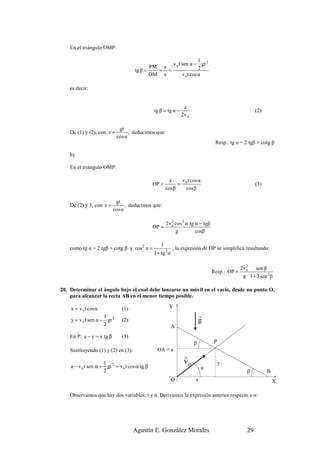 En el triángulo OMP:

                                                                             1
                                                             v o t sen α − gt 2
                                            PM y                             2
                                     tg β =   = =
                                            OM x                   v o t cos α

    es decir:


                                                                  z
                                                tg β = tg α −                                           (2)
                                                                 2v o

                              gt
    De (1) y (2), con z =          , deducimos que:
                             cos α
                                                                                   Resp.: tg α = 2 tgβ + cotg β

    b)

    En el triángulo OMP:

                                                          x    v t cos α
                                                OP =          = o                                       (3)
                                                        cos β   cos β

                            gt
    De (2) y 3, con z =          , deducimos que:
                           cos α

                                                        2v o cos 2 α tg α − tgβ
                                                           2
                                                OP =
                                                             g          cosβ

                                                    1
    como tg α = 2 tgβ + cotg β y cos 2 α =                   , la expresión de OP se simplifica resultando:
                                                1 + tg 2 α

                                                                                                   2
                                                                                                2v o sen β
                                                                                  Resp.: OP =
                                                                                                 g 1 + 3 sen 2β

20. Determinar el ángulo bajo el cual debe lanzarse un móvil en el vacío, desde un punto O,
    para alcanzar la recta AB en el menor tiempo posible.

    x = v o t cos α            (1)                       Y
                     1                                                      r
    y = v o t sen α − gt 2     (2)                                          g
                     2                                       A
    En P: a − y = x tg β       (3)
                                                                        β          P
    Sustituyendo (1) y (2) en (3):                OA = a
                                                                  r
                     1                                            vo                   y
    a − v o t sen α + gt 2 = v o t cos α tg β                               α
                     2                                                                             β          B
                                                             O          x                                         X

    Observamos que hay dos variables: t y α. Derivamos la expresión anterior respecto a α:




                                     Agustín E. González Morales                                   29
 