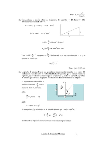 c2
                                                                                                     Resp.: a 1 = −
                                                                                                                      Rsen 3α

22. Una partícula se mueve sobre una trayectoria de ecuación r = 2θ. Para θ = 60º,
    determinar su velocidad, si θ = t2.

         x = r cos θ,       y = r sen θ,      r = 2θ,        θ = t2:

                                                                                             r
                        2        2             2         2                                                             y
                 x = 2t cos t ,        y = 2t sen t                                     30º θ
                                                                                                 x

                                                       dx
                                           v x (t) =      = 4t cos t 2 − 4t 3sen t 2
                                                       dt

                                                       dy
                                           v y (t) =      = 4t sen t 2 + 4t 3 cos t 2
                                                       dt

                   π                                    π
    Para θ = 60º =   = t o entonces t o =
                         2
                                                          . Sustituyendo to en las expresiones de vx y vy, y
                   3                                    3
    teniendo en cuenta que:

                                                         v = v2 + v2
                                                              x    y


                                                                                                 Resp.: v(to) = 5.927 m/s

23. La prueba de una espoleta de una granada de fragmentación se realiza en el centro del
    fondo de un pozo cilíndrico de profundidad H. Los fragmentos que se forman durante la
    explosión, cuyas velocidades no sobrepasan la velocidad v0, no deben caer en la superficie
    de la tierra que circunda al agujero. ¿Cuál debe ser el diámetro mínimo D del pozo?

    El fragmento no debe superar la
                           D
                                                                                    Y
    distancia horizontal        cuando
                            2                                                   r
    alcance la altura H, por tanto:                                             g
                                                                                            r
                                                                       H                    vo
    Eje X
                                                                                                 α
                                                                                    O                       X
            D
              = v 0 t cos α      (1)                                                    D
            2

    Eje Y

            H = v0t sen α – ½ gt2

    Se despeja t en (1) y se sustituye en H, teniendo presente que 1 + tg2 α = sec2 α:

                                                       D       gD 2
                                              H=         tg α − 2 (1 + tg 2 α)
                                                       2       8v 0

    Reordenando la expresión anterior como una ecuación de 2º grado en tg α:




                                       Agustín E. González Morales                                            31
 