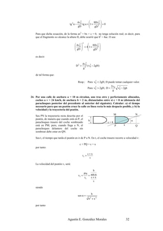 2
                                               4v 0         8Hv 0  2       
                                    tg 2 α −        tg α + 1 +             =0
                                               gD              gD 2        
                                                                           

    Para que dicha ecuación, de la forma ax2 + bx + c = 0, no tenga solución real; es decir, para
    que el fragmento no alcance la altura H, debe ocurrir que b2 < 4ac. O sea:

                                                    2
                                          4v 0
                                              2                2      
                                                  < 41 + 8Hv 0       
                                          gD              gD 2       
                                                                     

    es decir:

                                                      2
                                                    4v0
                                           D2 >            ( v 0 − 2gH )
                                                               2
                                                    g2

    de tal forma que:

                                               Resp.:      Para v 0 < 2gH, D puede tomar cualquier valor.
                                                                  2

                                                                                   2v 0
                                                           Para v 0 > 2gH, D =
                                                                  2
                                                                                            v 0 − 2gh
                                                                                              2
                                                                                    g

24. Por una calle de anchura a = 10 m circulan, uno tras otro y perfectamente alineados,
    coches a v = 24 km/h, de anchura b = 2 m, distanciados entre sí c = 8 m (distancia del
    parachoques posterior del precedente al anterior del siguiente). Calcular: a) el tiempo
    necesario para que un peatón cruce la calle en línea recta lo más despacio posible, y b) la
    velocidad y la trayectoria del peatón.
                                                                                        M                     N
    Sea PN la trayectoria recta descrita por el
    peatón, de manera que cuando está en P, el
                                                            b                                             α
    parachoques trasero del coche sombreado                                       c=8
    está en PM; pero, cuando llega a N, el                                              P        x            Q
    parachoques delantero del coche sin
    sombrear debe estar en QN.

    Sea t1 el tiempo que tarda el peatón en ir de P a N. En t1 el coche trasero recorre a velocidad v:

                                                 c + PQ = c + x
    por tanto:

                                                           c+x
                                                    t1 =
                                                            v

    La velocidad del peatón v1 será:

                                                           b
                                                    PN sen α
                                               v1 =     =
                                                     t1   c+x
                                                           v

    siendo

                                                                    b
                                               sen α =
                                                            b + x2
                                                                2



    por tanto




                                  Agustín E. González Morales                                        32
 