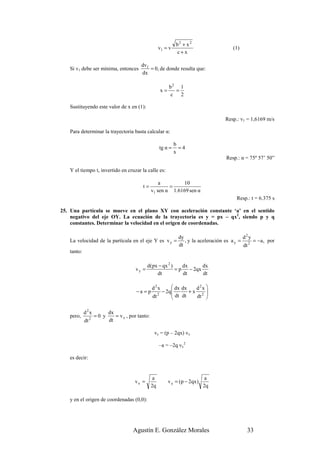 b2 + x 2
                                                   v1 = v                            (1)
                                                            c+x

                                       dv1
   Si v1 debe ser mínima, entonces         = 0, de donde resulta que:
                                       dx

                                                        b2 1
                                                   x=     =
                                                         c 2

   Sustituyendo este valor de x en (1):

                                                                                  Resp.: v1 = 1,6169 m/s

   Para determinar la trayectoria basta calcular α:

                                                            b
                                                   tg α =     =4
                                                            x
                                                                                  Resp.: α = 75º 57’ 50”

   Y el tiempo t, invertido en cruzar la calle es:

                                                  a        10
                                       t=             =
                                              v1 sen α 1.6169 sen α
                                                                                       Resp.: t = 6.375 s

25. Una partícula se mueve en el plano XY con aceleración constante ‘a’ en el sentido
    negativo del eje OY. La ecuación de la trayectoria es y = px – qx2, siendo p y q
    constantes. Determinar la velocidad en el origen de coordenadas.

                                                             dy                            d2y
   La velocidad de la partícula en el eje Y es v y =            , y la aceleración es a y = 2 = −a , por
                                                             dt                            dt
   tanto:

                                           d(px − qx 2 )    dx       dx
                                    vy =                 =p    − 2qx
                                               dt           dt       dt

                                              d2x        dx dx   d2x 
                                    −a = p         − 2q 
                                                         dt dt +x 2 
                                              dt 2               dt 

            d2x       dx
   pero,       2
                 =0 y    = v x , por tanto:
            dt        dt

                                               vy = (p – 2qx) vx

                                                   –a = –2q vx2

   es decir:


                                               a                            a
                                    vx =                v y = (p − 2qx )
                                              2q                           2q

   y en el origen de coordenadas (0,0):




                                   Agustín E. González Morales                             33
 