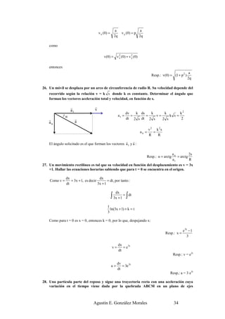 a                     a
                                         v x (0 ) =            v y (0 ) = p
                                                        2q                    2q

    como

                                             v (0 ) = v 2 ( 0 ) + v 2 ( 0 )
                                                        x           y


    entonces
                                                                                                                  a
                                                                                      Resp.: v(0) = (1 + p 2 )
                                                                                                                 2q

26. Un móvil se desplaza por un arco de circunferencia de radio R. Su velocidad depende del
    recorrido según la relación v = k s donde k es constante. Determinar el ángulo que
    forman los vectores aceleración total y velocidad, en función de s.

                     r               r
                     at              v
                                                                    dv   k ds   k     k       k2
               ) α                                           at =      =      =   v=     k s=
    r                     r                                         dt 2 s dt 2 s    2 s      2
    an                    a
                                                                                     v 2 k 2s
                                                                              an =      =
                                                                                     R    R
                                                       r r
    El ángulo solicitado es el que forman los vectores a t y a :

                                                                                 an          2s
                                                                                   Resp.: α = arctg
                                                                                     = arctg
                                                                                 at          R
27. Un movimiento rectilíneo es tal que su velocidad en función del desplazamiento es v = 3x
    +1. Hallar las ecuaciones horarias sabiendo que para t = 0 se encuentra en el origen.

                 dx                     dx
    Como v =        = 3x + 1, es decir        = dt, por tanto :
                 dt                    3x + 1

                                                         dx
                                                      ∫ 3x + 1 = ∫ dt
                                                1
                                                  ln(3x + 1) + k = t
                                                3

    Como para t = 0 es x = 0, entonces k = 0, por lo que, despejando x:

                                                                                                             e 3t − 1
                                                                                                Resp.: x =
                                                                                                                 3

                                                             dx
                                                      v=        = e 3t
                                                             dt
                                                                                                      Resp.: v = e3t

                                                           dv
                                                      a=      = 3e 3t
                                                           dt
                                                                                                   Resp,: a = 3 e3t

28. Una partícula parte del reposo y sigue una trayectoria recta con una aceleración cuya
    variación en el tiempo viene dada por la quebrada ABCM en un plano de ejes



                                    Agustín E. González Morales                                       34
 