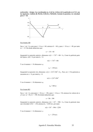 aceleración – tiempo. Las coordenadas (a, t) de los vértices de la quebrada en el S.I. son
las siguientes: A(60,0), B(–90,10), C(30,14) y M(30,20). Calcular la posición y la velocidad
para t = 20.
             a

                 A
            60
                                               C                    M
            30
                                     10            14                    20
                                                                              t




           -90                         B



En el tramo AB:

Sea a = mt + b, como para t = 0 es a = 60, entonces b = 60; y para t = 10 es a = –90, por tanto
m = –15. De donde deducimos que:

                                            a = –15t + 60

Integrando la expresión anterior, obtenemos v(t) = –7.5t2 + 60t + k1. Como la partícula parte
del reposo, v(0) = 0, por tanto k1 = 0:

                                              v(t) = –7.5t2 + 60t

Y en el instante t = 10 obtenemos vB:

                                                vB = –150 m/s

Integrando la expresión v(t), obtenemos x ( t ) = −2.5t 3 +30t 2 + k 2 . Pero, en t = 0 la partícula se
encuentra en x = 0, por tanto k2 = 0:

                                              x ( t ) = −2.5t 3 +30t 2

Y en el instante t = 10 obtenemos xB:

                                                   xB = 500 m

En el tramo BC:

Sea a = mt + b, como para t = 10 es a = –90 y para t = 14 es a = 30, entonces los valores de m
y b son m = 30 y b = –390. De donde deducimos que:

                                            a = 30t – 390

Integrando la expresión anterior, obtenemos v(t) = 15t2 – 390t + k3. Como la partícula tiene
una velocidad v(10) = –150, entonces k3 = 2250 m/s, por tanto:

                                           v(t) = 15t2 – 390t + 2250

Y en el instante t = 14 obtenemos vC:

                                                vC = –270 m/s




                               Agustín E. González Morales                               35
 