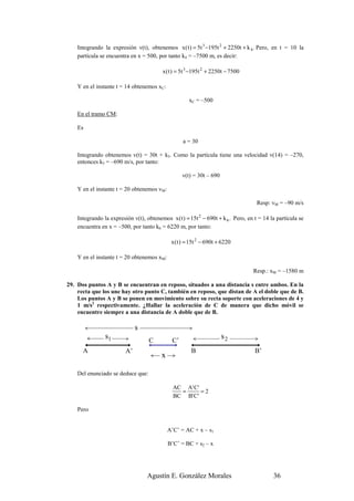 Integrando la expresión v(t), obtenemos x ( t ) = 5t 3 −195t 2 + 2250t + k 4 . Pero, en t = 10 la
    partícula se encuentra en x = 500, por tanto k4 = –7500 m, es decir:

                                          x ( t ) = 5t 3 −195t 2 + 2250t − 7500

    Y en el instante t = 14 obtenemos xC:

                                                      xC = –500

    En el tramo CM:

    Es

                                                   a = 30

    Integrando obtenemos v(t) = 30t + k5. Como la partícula tiene una velocidad v(14) = –270,
    entonces k5 = –690 m/s, por tanto:

                                                   v(t) = 30t – 690

    Y en el instante t = 20 obtenemos vM:

                                                                                    Resp: vM = –90 m/s

    Integrando la expresión v(t), obtenemos x ( t ) = 15t 2 − 690t + k 6 . Pero, en t = 14 la partícula se
    encuentra en x = –500, por tanto k6 = 6220 m, por tanto:

                                              x ( t ) = 15t 2 − 690t + 6220

    Y en el instante t = 20 obtenemos xM:

                                                                                   Resp.: xM = –1580 m

29. Dos puntos A y B se encuentran en reposo, situados a una distancia s entre ambos. En la
    recta que los une hay otro punto C, también en reposo, que distan de A el doble que de B.
    Los puntos A y B se ponen en movimiento sobre su recta soporte con aceleraciones de 4 y
    1 m/s2 respectivamente. ¿Hallar la aceleración de C de manera que dicho móvil se
    encuentre siempre a una distancia de A doble que de B.

                              s
                s1                  C         C’
                                                                      s2
      A                  A’                            B                            B’
                                         x

    Del enunciado se deduce que:

                                               AC A' C'
                                                 =      =2
                                               BC B' C'

    Pero


                                             A’C’ = AC + x – s1

                                             B’C’ = BC + s2 – x




                                   Agustín E. González Morales                              36
 