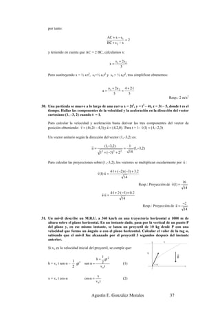 por tanto:

                                                    AC + x − s1
                                                                 =2
                                                    BC + s 2 − x

    y teniendo en cuenta que AC = 2 BC, calculamos x:

                                                             s1 + 2s 2
                                                      x=
                                                                 3

    Pero sustituyendo x = ½ a t2, s1=½ a1t2 y s2 = ½ a2t2, tras simplificar obtenemos:


                                                     a1 + 2a 2 4 + 2·1
                                               a=             =
                                                         3        3
                                                                                                       Resp.: 2 m/s2

30. Una partícula se mueve a lo largo de una curva x = 2t2, y = t2 – 4t, z = 3t – 5, donde t es el
    tiempo. Hallar las componentes de la velocidad y la aceleración en la dirección del vector
    cartesiano (1, –3, 2) cuando t = 1.

    Para calcular la velocidad y aceleración basta derivar las tres componentes del vector de
                         r                     r                        r
    posición obteniendo: v = (4 t ,2t − 4,3) y a = (4,2,0). Para t = 1: v(1) = (4,−2,3)

    Un vector unitario según la dirección del vector (1,–3,2) es:

                                  r                (1,−3,2)               1
                                  u=                                =          (1,−3,2)
                                           1 + (−3) + 2
                                               2         2      2         14

                                                                                                r
    Para calcular las proyecciones sobre (1,–3,2), los vectores se multiplican escalarmente por u :

                                         r r 4·1 + (−2)·(−3) + 3.2
                                         v(1)·u =
                                                       14
                                                                                                       r      16
                                                                                  Resp.: Proyección de v(1) =
                                                                                                               14
                                               r r 4·1 + 2·(−3) + 0.2
                                               a·u =
                                                            14
                                                                                                          r −2
                                                                                     Resp.: Proyección de a =
                                                                                                              14

31. Un móvil describe un M.R.U. a 360 km/h en una trayectoria horizontal a 1000 m de
    altura sobre el plano horizontal. En un instante dado, pasa por la vertical de un punto P
    del plano y, en ese mismo instante, se lanza un proyectil de 10 kg desde P con una
    velocidad que forma un ángulo α con el plano horizontal. Calcular el valor de la tag α,
    sabiendo que el móvil fue alcanzado por el proyectil 3 segundos después del instante
    anterior.
                                                                                                   x

    Si vo es la velocidad inicial del proyectil, se cumple que:
                                                                                          h                 r
                                          1                                                                 g
                                      h + gt 2
                       1 2                2
    h = vo t sen α –     gt   sen α =                               (1)                       )α
                       2                 vo t

                                         x
    x = vo t cos α            cos α =                               (2)
                                        vo t


                                  Agustín E. González Morales                                          37
 