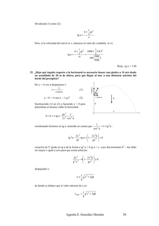 Dividiendo (1) entre (2):

                                                          1
                                                       h + gt 2
                                                tg α =    2
                                                          x

    Pero, si la velocidad del móvil es v, entonces el valor de x también es vt:

                                              1            1
                                           h + gt 2 1000 + 9.8·32
                                    tg α =    2    =       2
                                              vt          1000
                                                      360      3
                                                          3600

                                                                                                    Resp.: tg α = 3.48

32. ¿Bajo qué ángulo respecto a la horizontal es necesario lanzar una piedra a 14 m/s desde
    un acantilado de 20 m de altura, para que llegue al mar a una distancia máxima del
    borde del precipicio?

    De x = vt cos α despejamos t:
                          x
                                                             v sen α
                    t=                            (1)
                       v cos α
                                                                         α
             y = h + vt sen α – ½ g t2
                                                  (2)                    v cos α                g

    Sustituyendo (1) en (2) y haciendo y = 0 para                       h
    determinar el alcance sobre la horizontal:
                                                                                                x
                              gx 2 1
              0 = h + x tg α − 2
                              2v cos 2 α

                                                                         1
    reordenando términos en tg α, teniendo en cuenta que                       = 1 + tg 2 α :
                                                                       cos 2 α

                                               2v 2         2v 2 h 
                                    tg 2 α −        tg α + 1 −
                                                           
                                                                     =0
                                               gx              gx 2 
                                                                     

    ecuación de 2º grado en tg α de la forma a tg2 α + b tg α + c cuyo discriminante b2 – 4ac debe
    ser mayor o igual a cero para que exista solución:

                                          4v 4    2v 2 h 
                                              − 41 −
                                                 
                                                           ≥0
                                         g2x2        gx 2 
                                                           

    despejando x:

                                                    v 2
                                               x≤     v + 2gh
                                                    g

    de donde se deduce que el valor máximo de x es:

                                                        v 2
                                           x max =        v + 2gh
                                                        g




                                  Agustín E. González Morales                                            38
 