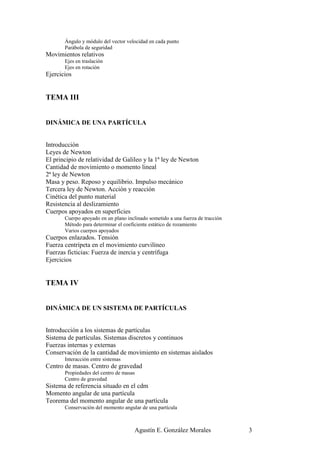 Ángulo y módulo del vector velocidad en cada punto
       Parábola de seguridad
Movimientos relativos
       Ejes en traslación
       Ejes en rotación
Ejercicios


TEMA III


DINÁMICA DE UNA PARTÍCULA


Introducción
Leyes de Newton
El principio de relatividad de Galileo y la 1ª ley de Newton
Cantidad de movimiento o momento lineal
2ª ley de Newton
Masa y peso. Reposo y equilibrio. Impulso mecánico
Tercera ley de Newton. Acción y reacción
Cinética del punto material
Resistencia al deslizamiento
Cuerpos apoyados en superficies
       Cuerpo apoyado en un plano inclinado sometido a una fuerza de tracción
       Método para determinar el coeficiente estático de rozamiento
       Varios cuerpos apoyados
Cuerpos enlazados. Tensión
Fuerza centrípeta en el movimiento curvilíneo
Fuerzas ficticias: Fuerza de inercia y centrífuga
Ejercicios


TEMA IV


DINÁMICA DE UN SISTEMA DE PARTÍCULAS


Introducción a los sistemas de partículas
Sistema de partículas. Sistemas discretos y continuos
Fuerzas internas y externas
Conservación de la cantidad de movimiento en sistemas aislados
       Interacción entre sistemas
Centro de masas. Centro de gravedad
       Propiedades del centro de masas
       Centro de gravedad
Sistema de referencia situado en el cdm
Momento angular de una partícula
Teorema del momento angular de una partícula
       Conservación del momento angular de una partícula



                                      Agustín E. González Morales               3
 