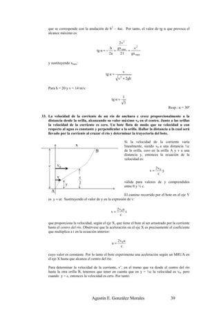 que se corresponde con la anulación de b2 – 4ac. Por tanto, el valor de tg α que provoca el
    alcance máximo es:

                                                    2v 2
                                              b    gx max    v2
                                     tg α = −    =        =
                                              2a     2·1    gx max

    y sustituyendo xmax:

                                                         v
                                           tg α =
                                                     v 2 + 2gh

    Para h = 20 y v = 14 m/s:

                                                         1
                                               tg α =
                                                          3
                                                                                         Resp.: α = 30º

33. La velocidad de la corriente de un río de anchura c crece proporcionalmente a la
    distancia desde la orilla, alcanzando su valor máximo v0 en el centro. Junto a las orillas
    la velocidad de la corriente es cero. Un bote flota de modo que su velocidad u con
    respecto al agua es constante y perpendicular a la orilla. Hallar la distancia a la cual será
    llevado por la corriente al cruzar el río y determinar la trayectoria del bote.

                                                           Si la velocidad de la corriente varía
                      x                                    linealmente, siendo v0 a una distancia ½c
                                    B                      de la orilla, cero en la orilla A y v a una
                                                           distancia y, entonces la ecuación de la
                                                           velocidad es:
    c       v0
                                                                                2v 0
                                                                           v=        y
                                                                                 c
            v              c
                           2                               válida para valores de y comprendidos
                 y                                         entre 0 y ½ c.
        A
                                                        El camino recorrido por el bote en el eje Y
    es y = ut. Sustituyendo el valor de y en la expresión de v:

                                                     2v 0 u
                                               v=           t
                                                       c

    que proporciona la velocidad, según el eje X, que tiene el bote al ser arrastrado por la corriente
    hasta el centro del río. Obsérvese que la aceleración en el eje X es precisamente el coeficiente
    que multiplica a t en la ecuación anterior:

                                                     2v 0 u
                                                a=
                                                       c

    cuyo valor es constante. Por lo tanto el bote experimenta una aceleración según un MRUA en
    el eje X hasta que alcanza el centro del río.

    Para determinar la velocidad de la corriente, v’, en el tramo que va desde el centro del río
    hasta la otra orilla B, tenemos que tener en cuenta que en y = ½c la velocidad es v0, pero
    cuando y = c, entonces la velocidad es cero. Por tanto:




                                  Agustín E. González Morales                             39
 