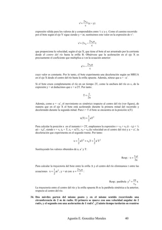 2v0
                                               v' =       (c − y )
                                                       c

    expresión válida para los valores de y comprendidos entre ½ c y c. Como el camino recorrido
    por el bote según el eje Y sigue siendo y = ut, sustituimos este valor en la expresión de v’:

                                                             2v 0 u
                                              v' = 2 v 0 −          t
                                                               c

    que proporciona la velocidad, según el eje X, que tiene el bote al ser arrastrado por la corriente
    desde el centro del río hasta la orilla B. Obsérvese que la aceleración en el eje X es
    precisamente el coeficiente que multiplica a t en la ecuación anterior:

                                                           2v0 u
                                                 a' = −
                                                            c

    cuyo valor es constante. Por lo tanto, el bote experimenta una deceleración según un MRUA
    en el eje X desde el centro del río hasta la orilla opuesta. Además, nótese que a = –a’.

    Si el bote cruza completamente el río en un tiempo 2T, como la anchura del río es c, de la
    expresión y = ut deducimos que c = u·2T. Por tanto:

                                                            c
                                                      T=
                                                           2u

    Además, como a = –a’, el movimiento es simétrico respecto al centro del río (ver figura), de
    manera que en el eje X el bote está acelerando durante la primera mitad del recorrido y
    decelerando durante la segunda mitad. Para t = T el bote se encuentra en la posición x(T):

                                                           1 2
                                                x (T ) =     aT
                                                           2

    Para calcular la posición x en el instante t = 2T, empleamos la expresión r = r0 + v0 (t – t0) + ½
    a(t – t0)2, siendo r = x, t0 = T, r0 = x(T) , v0 = v0 (la velocidad en el centro del río) y a = a’, la
    deceleración que experimenta en el segundo tramo. Por tanto:

                                              1 2           1
                                         x=     aT + v 0 T + a' T 2
                                              2             2

    Sustituyendo los valores obtenidos de a, a’ y T:

                                                                                                     v 0c
                                                                                        Resp.: x =
                                                                                                     2u

    Para calcular la trayectoria del bote entre la orilla A y el centro del río eliminamos t entre las
                      1                    2v u
    ecuaciones x = at 2 , y = ut con a = 0 :
                      2                       c

                                                                                                  cu
                                                                            Resp.: parábola y 2 =     x
                                                                                                  v0
    La trayectoria entre el centro del río y la orilla opuesta B es la parábola simétrica a la anterior,
    respecto al centro del río.

34. Dos móviles parten del mismo punto y en el mismo sentido recorriendo una
    circunferencia de 2 m de radio. El primero se mueve con una velocidad angular de 2
    rad/s, y el segundo con una aceleración de 1 rad/s2. ¿Cuánto tiempo tardarán en reunirse




                                   Agustín E. González Morales                              40
 