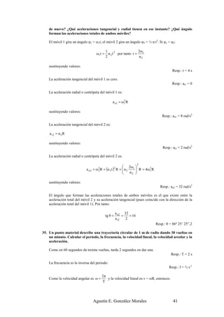 de nuevo? ¿Qué aceleraciones tangencial y radial tienen en ese instante? ¿Qué ángulo
    forman las aceleraciones totales de ambos móviles?

    El móvil 1 gira un ángulo φ1 = ω1t, el móvil 2 gira un ángulo φ2 = ½ α t2. Si φ1 = φ2:

                                              1                      2ω
                                      ω1t =     α 2 t 2 por tanto t = 1
                                              2                      α2

    sustituyendo valores:
                                                                                            Resp.: t = 4 s

    La aceleración tangencial del móvil 1 es cero.
                                                                                            Resp.: at1 = 0

    La aceleración radial o centrípeta del móvil 1 es:

                                                   a n1 = ω1 R
                                                           2



    sustituyendo valores:
                                                                                     Resp.: an1 = 8 rad/s2

    La aceleración tangencial del móvil 2 es:

    a t2 = α2R

    sustituyendo valores:
                                                                                     Resp.: at2 = 2 rad/s2

    La aceleración radial o centrípeta del móvil 2 es:

                                                                       2
                                                            2ω 
                             a n2 =   ω2R   = (α 2 t ) R =  α 2 1  R = 4ω1 R
                                                       2
                                                           
                                                                           2
                                                                α2 
                                       2
                                                                  

    sustituyendo valores:
                                                                                   Resp.: an2 = 32 rad/s2

    El ángulo que forman las aceleraciones totales de ambos móviles es el que existe entre la
    aceleración total del móvil 2 y su aceleración tangencial (pues coincide con la dirección de la
    aceleración total del móvil 1). Por tanto:

                                                       a n2 32
                                              tg θ =        =   = 16
                                                       a t2   2
                                                                                 Resp.: θ = 86º 25’ 25”,2

35. Un punto material describe una trayectoria circular de 1 m de radio dando 30 vueltas en
    un minuto. Calcular el período, la frecuencia, la velocidad lineal, la velocidad areolar y la
    aceleración.

    Como en 60 segundos da treinta vueltas, tarda 2 segundos en dar una.
                                                                                           Resp.: T = 2 s

    La frecuencia es la inversa del periodo:
                                                                                         Resp.: f = ½ s-1

                                         2π
    Como la velocidad angular es ω =        y la velocidad lineal es v = ωR, entonces:
                                         T




                                  Agustín E. González Morales                               41
 