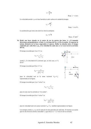 2π
                                                     v=       R
                                                           T
                                                                                            Resp.: v = π m/s

    La velocidad areolar va es el área barrida en cada vuelta en la unidad de tiempo:

                                                           πR 2
                                                    va =
                                                            T
                                                                                             Resp.: ½ π m2/s

    La aceleración que tiene este móvil es sólo la centrípeta:

                                                    a n = ω2R
                                                                                             Resp.: π2 rad/s2

36. Desde una boya situada en el centro de un río parten dos botes A y B tomando
    direcciones perpendiculares: el bote A a lo largo del río y el B a lo ancho. Al separase la
    misma distancia de la boya emprenden el regreso. Hallar la relación entre el tiempo
    empleado por cada bote tA/tB, si la velocidad de cada uno es 1.2 veces la de la corriente
    del río.

    El tiempo invertido por A en “ir” es:                                               vA
                                                                              vB
                                       s
                                                                                                s
                             t A1 =
                                    vA + vC                                    vC       s           Al ir

    siendo vC la velocidad de la corriente que, en este caso, es “a
    favor”.

    El tiempo invertido por B en “ir” es:                                                                   vA

                                        s                                                       s
                            t B1 =
                                      v 2 − vC
                                        B
                                             2
                                                                                    s        Al                  vC
                                                                                             volver
                                                                    r    r                                  vB
    pues la velocidad real es la suma vectorial                     vB + vC
    representada en la figura.

    El tiempo invertido por A en “volver” es:

                                                             s
                                                 t A2 =
                                                          vA − vC

    pues en este caso la corriente es “en contra”.

    El tiempo invertido por B en “volver” es:

                                                                s
                                                 t B2 =
                                                           v2
                                                            B   − vC
                                                                   2


                                                r     r
    pues la velocidad real es la suma vectorial v B + v C también representada en la figura.

    Los tiempos totales tA y tB son la suma de los dos parciales de cada bote. Si tenemos en cuenta
    que los dos llevan la misma velocidad v y que ésta es n = 1.2 veces la de la corriente:




                                     Agustín E. González Morales                               42
 
