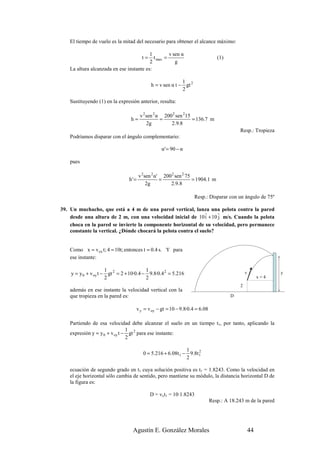 El tiempo de vuelo es la mitad del necesario para obtener el alcance máximo:

                                          1         v sen α
                                        t=  t max =                            (1)
                                          2            g
    La altura alcanzada en ese instante es:

                                                            1
                                             h = v sen α t − gt 2
                                                            2

    Sustituyendo (1) en la expresión anterior, resulta:

                                       v 2 sen 2 α 200 2 sen 215
                                 h=               =              = 136.7 m
                                            2g        2.9.8
                                                                                         Resp.: Tropieza
    Podríamos disparar con el ángulo complementario:

                                                  α' = 90 − α

    pues

                                       v 2sen 2 α' 200 2 sen 2 75
                                h' =              =               = 1904.1 m
                                           2g         2.9.8

                                                                    Resp.: Disparar con un ángulo de 75º

39. Un muchacho, que está a 4 m de una pared vertical, lanza una pelota contra la pared
                                                                r    r
    desde una altura de 2 m, con una velocidad inicial de 10 i + 10 j m/s. Cuando la pelota
    choca en la pared se invierte la componente horizontal de su velocidad, pero permanece
    constante la vertical. ¿Dónde chocará la pelota contra el suelo?


    Como x = v ox t; 4 = 10t; entonces t = 0.4 s. Y para
    ese instante:

                      1                   1
    y = y 0 + v oy t − gt 2 = 2 + 10·0.4 − 9.8·0.4 2 = 5.216                                 v              y
                      2                   2                                                           x=4
                                                                                         2
    además en ese instante la velocidad vertical con la
    que tropieza en la pared es:                                                     D

                                    v y = v oy − gt = 10 − 9.8·0.4 = 6.08

    Partiendo de esa velocidad debe alcanzar el suelo en un tiempo t1, por tanto, aplicando la
                                1
    expresión y = y 0 + v oy t − gt 2 para ese instante:
                                2

                                                              1
                                         0 = 5.216 + 6.08t 1 − 9.8t 1
                                                                    2
                                                              2

    ecuación de segundo grado en t1 cuya solución positiva es t1 = 1.8243. Como la velocidad en
    el eje horizontal sólo cambia de sentido, pero mantiene su módulo, la distancia horizontal D de
    la figura es:

                                             D = vxt1 = 10·1.8243
                                                                            Resp.: A 18.243 m de la pared




                                  Agustín E. González Morales                                    44
 