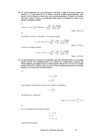 40. Un avión bombardero en vuelo horizontal a 360 km/h y 1000 m de altura, lanza una
    bomba. a) ¿A qué distancia de un objetivo inmóvil, medida horizontalmente, debe
    lanzar?, b) si el objetivo se mueve por una carretera horizontal a 72 km/h en la misma
    dirección y plano vertical, ¿a qué distancia debe lanzar, si el objetivo se mueve en el
    mismo o en distinto sentido?

    a)
                        1 2                  2y 360 2·1000
    Como x1 = vt; y =     gt entonces x1 = v   =
                        2                    g   3.6  9 .8
                                                                                        Resp.: 1428.57 m
    b)

    Si el objetivo se mueve a velocidad v’ en el mismo sentido:

                                                             2 y  360 72  2·1000
                          x 2 = ( v + v' ) t = ( v + v' )       =    +   
                                                              g  3.6 3.6  9.8
                                                                                        Resp.: 1714.29 m
    Si lo hace en sentido contrario:

                                                             2 y  360 72  2·1000
                          x 2 = ( v − v ' ) t = ( v − v' )      =    −   
                                                              g  3.6 3.6  9.8
                                                                                        Resp.: 1142.86 m

41. Un móvil situado en el origen de coordenadas, tiene una velocidad inicial v en el sentido
    positivo del eje OX. Simultáneamente se le aplican dos aceleraciones constantes del
    mismo módulo, una dirigida según el sentido negativo del eje OX y la otra en el sentido
    positivo del eje OY. Calcular: a) la trayectoria, b) las coordenadas del punto de velocidad
    mínima, y c) el valor de la velocidad mínima.

    a)

                                                              1
                                                      x = vt − at 2
                                                              2
                                                          1 2
                                                      y = at
                                                          2

    Para eliminar t entre las dos ecuaciones, las sumamos y despejamos t:

                                                             x+y
                                                        t=
                                                              v

    tras sustituir en y, obtenemos:

                                                                                                   2v 2
                                                                        Resp.: x 2 + y 2 + 2xy −        y=0
                                                                                                    a

    b)

    Si vt es el módulo de la velocidad, entonces:

                                                      v x = v − at
                                                      v y = at
                                                      v2 = v2 + v2
                                                       t    x    y


    de donde deducimos que:



                                    Agustín E. González Morales                              45
 