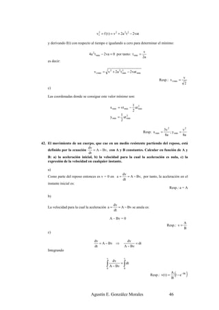 v 2 = f ( t ) = v 2 + 2a 2 t 2 − 2vat
                                       t


    y derivando f(t) con respecto al tiempo e igualando a cero para determinar el mínimo:

                                                                             v
                                4a 2 t min − 2 va = 0 por tanto: t min =
                                                                             2a
    es decir:

                                   v t min = v 2 + 2a 2 t 2 − 2vat min
                                                          min
                                                                                                             v
                                                                                        Resp.: v t min =
                                                                                                              2
    c)

    Las coordenadas donde se consigue este valor mínimo son:

                                                                  1
                                                 x min = vt min − at 2
                                                                     min
                                                                  2
                                                         1
                                                 y min = at 2 min
                                                         2

                                                                                             3v 2           v2
                                                                             Resp: x min =        ; y min =
                                                                                              8a            8a

42. El movimiento de un cuerpo, que cae en un medio resistente partiendo del reposo, está
                              dv
    definido por la ecuación     = A − Bv, con A y B constantes. Calcular en función de A y
                              dt
    B: a) la aceleración inicial, b) la velocidad para la cual la aceleración es nula, c) la
    expresión de la velocidad en cualquier instante.

    a)
                                                           dv
    Como parte del reposo entonces es v = 0 en a =            = A − Bv, por tanto, la aceleración en el
                                                           dt
    instante inicial es:
                                                                                                 Resp.: a = A

    b)

                                                   dv
    La velocidad para la cual la aceleración a =      = A − Bv se anula es:
                                                   dt

                                                 A – Bv = 0
                                                                                                             A
                                                                                               Resp.: v =
                                                                                                             B
    c)

                                   dv                          dv
                                      = A − Bv ⇒                    = dt
                                   dt                        A − Bv
    Integrando

                                             v               t
                                                   dv
                                             ∫
                                             0
                                                 A − Bv
                                                        = dt∫
                                                            0

                                                                                  Resp.: v( t ) =
                                                                                                    A
                                                                                                    B
                                                                                                      (
                                                                                                      1 − e −Bt   )

                                 Agustín E. González Morales                                     46
 