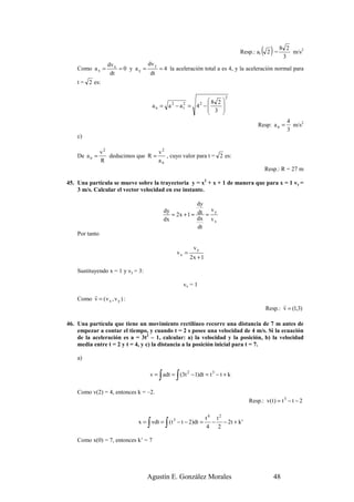 Resp.: at   ( 2 ) = 8 32   m/s2

                   dv x            dv y
    Como a x =          = 0 y ay =      = 4 la aceleración total a es 4, y la aceleración normal para
                    dt              dt
    t = 2 es:

                                                                             2
                                                                 8 2 
                                       an = a    2
                                                     − a2   = 4 −2   
                                                        t         3 
                                                                     
                                                                                                          4
                                                                                           Resp: a n =      m/s2
                                                                                                          3
    c)

                v2                   v2
    De a n =       deducimos que R =    , cuyo valor para t = 2 es:
                R                    an
                                                                                                Resp.: R = 27 m

45. Una partícula se mueve sobre la trayectoria y = x2 + x + 1 de manera que para x = 1 vy =
    3 m/s. Calcular el vector velocidad en ese instante.

                                                           dy
                                             dy                 vy
                                                = 2x + 1 = dt =
                                             dx            dx v x
                                                           dt
    Por tanto

                                                             vy
                                                     vx =
                                                            2x + 1

    Sustituyendo x = 1 y vy = 3:

                                                         vx = 1
         r
    Como v = ( v x , v y ) :
                                                                                                       r
                                                                                                Resp.: v = (1,3)

46. Una partícula que tiene un movimiento rectilíneo recorre una distancia de 7 m antes de
    empezar a contar el tiempo, y cuando t = 2 s posee una velocidad de 4 m/s. Si la ecuación
    de la aceleración es a = 3t2 – 1, calcular: a) la velocidad y la posición, b) la velocidad
    media entre t = 2 y t = 4, y c) la distancia a la posición inicial para t = 7.

    a)


                                         ∫           ∫
                                    v = adt = (3t 2 − 1)dt = t 3 − t + k

    Como v(2) = 4, entonces k = –2.
                                                                                       Resp.: v( t ) = t 3 − t − 2

                                                                      t4 t2
                                   ∫         ∫
                               x = vdt = ( t 3 − t − 2)dt =             − − 2t + k '
                                                                      4 2

    Como x(0) = 7, entonces k’ = 7




                                   Agustín E. González Morales                                      48
 