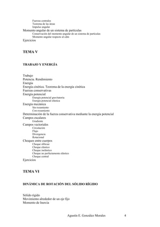 Fuerzas centrales
       Teorema de las áreas
       Impulso angular
Momento angular de un sistema de partículas
       Conservación del momento angular de un sistema de partículas
       Momento angular respecto al cdm
Ejercicios


TEMA V


TRABAJO Y ENERGÍA


Trabajo
Potencia. Rendimiento
Energía
Energía cinética. Teorema de la energía cinética
Fuerzas conservativas
Energía potencial
       Energía potencial gravitatoria
       Energía potencial elástica
Energía mecánica
       Sin rozamiento
       Con rozamiento
Determinación de la fuerza conservativa mediante la energía potencial
Campos escalares
       Gradiente
Campos vectoriales
       Circulación
       Flujo
       Divergencia
       Rotacional
Choques entre cuerpos
       Choque oblicuo
       Choque elástico
       Choque inelástico
       Choque no perfectamente elástico
       Choque central
Ejercicios


TEMA VI


DINÁMICA DE ROTACIÓN DEL SÓLIDO RÍGIDO


Sólido rígido
Movimiento alrededor de un eje fijo
Momento de Inercia


                                        Agustín E. González Morales     4
 