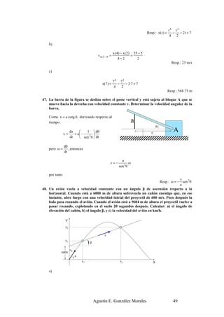 t4 t2
                                                                               Resp.: x ( t ) =     − − 2t + 7
                                                                                                  4 2

    b)

                                                        x (4) − x (2) 55 − 5
                                            v m:2→4 =                =
                                                            4−2         2
                                                                                                    Resp.: 25 m/s

    c)

                                                        74 72
                                              x(7) =       −   − 2·7 + 7
                                                         4   2
                                                                                                  Resp.: 568.75 m

47. La barra de la figura se desliza sobre el poste vertical y está sujeta al bloque A que se
    mueve hacia la derecha con velocidad constante v. Determinar la velocidad angular de la
    barra.

    Como x = a cotg θ, derivando respecto al
    tiempo:                                                              a
                                                                                       θ(

                v=
                      dx    
                         = a −
                                1  dθ
                                                                                 x
                                                                                                     A
                      dt     sen 2 θ  dt

                dθ
    pero ω =       , entonces
                dt

                                                              a
                                                    v=−              ω
                                                            sen 2θ

    por tanto
                                                                                       v
                                                                           Resp.: ω = − sen 2 θ
                                                                                       a
48. Un avión vuela a velocidad constante con un ángulo β de ascensión respecto a la
    horizontal. Cuando está a 6000 m de altura sobrevuela un cañón enemigo que, en ese
    instante, abre fuego con una velocidad inicial del proyectil de 600 m/s. Poco después la
    bala pasa rozando el avión. Cuando el avión está a 9604 m de altura el proyectil vuelve a
    pasar rozando, explotando en el suelo 20 segundos después. Calcular: a) el ángulo de
    elevación del cañón, b) el ángulo β, y c) la velocidad del avión en km/h.

                 Y
                 y2

                                                v
                 y1
                                     )β
                      v0
            6000
                           )α
                                x1                          x2                     X

    a)




                                          Agustín E. González Morales                                49
 