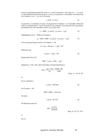 Como la velocidad horizontal del avión es v cos β, la posición x1 del avión es x1 = vt1 cos β.
La velocidad horizontal del proyectil es v0 cos α, y su posición x1 (coincidente con la del avión
en el instante t1) es x1 = v0t1 cos α. Por tanto:

                                           v cos β = v0 cos α                               (1)

La posición y1 la alcanzan el avión y el proyectil en el instante t1. La velocidad vertical del
avión es constantemente v sen β. El proyectil está sometido a la aceleración de la gravedad e
inicialmente tiene una velocidad vertical v0 sen α, por tanto:

                               y1 = 6000 + vt1 sen β = v0t1 sen α – ½ gt12                  (2)

Análogamente con y2 = 9604 en el instante t2:

                           y2 = 9604 = 6000 + vt2 sen β = v0t2 sen α – ½ gt22               (3)

Como el proyectil llega al suelo en el instante t2 + 20:

                                0 = v0(t2 + 20) sen α – ½ g(t2 +20) 2

deducimos que:

                                     v0 sen α = ½ g(t2 + 20)                                (4)

Sustituyendo (4) en (3):

                                   9604 = ½ g (t2 + 20)t2 – ½ gt22

obtenemos t2 = 98 s. Este valor lo llevamos a (4) para determinar α:

                                           g(t 2 + 20) 9.8(98 + 20)
                                 sen α =              =
                                               2v0        2·600
                                                                              Resp.: α = 74º 30’ 28”

b)

En (1), sabiendo α:

                                        v cos β = 160.2646                                  (5)

En (3), para t2 = 98:

                                     9604 = 6000 + v·98 sen β

Por tanto:

                                           v sen β = 36.7755                                (6)

Dividiendo (6) entre (5):

                                                      36.7755
                                            tg β =
                                                     160.2646
                                                                             Resp.: β =12º 55’ 25.6”

c)

En (1):




                                Agustín E. González Morales                            50
 