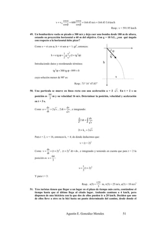 cos α       cos α
                         v = v0         = 600       = 164.43 m/s = 164.43·3.6 km/h
                                  cos β       cos β
                                                                               Resp.: v = 591.95 km/h

49. Un bombardero vuela en picado a 300 m/s y deja caer una bomba desde 180 m de altura,
    estando su proyección horizontal a 60 m del objetivo. Con g = 10 S.I., ¿con qué ángulo
    con respecto a la horizontal debe picar?

    Como s = vt cos φ, h = vt sen φ + ½ gt2, entonces:
                                                                               ) φ
                                1 s2
                    h = s tg ϕ + g 2 (1 + tg 2 ϕ)                              r
                                2 v                                            v
    Introduciendo datos y reordenando términos:                         h

                      tg 2 ϕ + 300 tg ϕ − 899 = 0

    cuya solución menor de 90º es:                                                   s

                                            Resp.: 71º 16’ 47.83”

50. Una partícula se mueve en línea recta con una aceleración a = 2 v . En t = 2 s su
                64
    posición es    m y su velocidad 16 m/s. Determinar la posición, velocidad y aceleración
                 3
    en t = 3 s.

               dv                dv
    Como a =      = 2 v , 2 dt =    , e integrando:
               dt                 v

                                                             dv
                                                ∫ 2 dt = ∫     v

                                               2 t + k1 = 2 v

    Para t = 2, v = 16, entonces k1 = 4; de donde deducimos que:

                                                    v = (t + 2)2

               ds
    Como v =       = ( t + 2) 2 , ( t + 2) 2 dt = ds , e integrando y teniendo en cuenta que para t = 2 la
               dt
                    64
    posición es s =      :
                     3

                                                   1
                                                s = ( t + 2) 3
                                                   3

    Y para t = 3:

                                                           125
                                                      Resp.. s(3) =
                                                                 m, v(3) = 25 m/s, a(3) = 10 m/s2
                                                            3
51. Tres turistas tienen que llegar a un lugar en el plazo de tiempo más corto, contándose el
    tiempo hasta que el último llega al citado lugar. Andando caminan a 4 km/h, pero
    disponen de una bicicleta con la que dos de ellos pueden ir a 20 km/h. Deciden que uno
    de ellos lleve a otro en la bici hasta un punto determinado del camino, desde donde el




                                    Agustín E. González Morales                             51
 