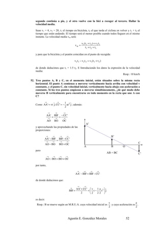 segundo continúa a pie, y el otro vuelve con la bici a recoger al tercero. Hallar la
    velocidad media.

    Sean v1 = 4, v2 = 20, t1 el tiempo en bicicleta, t2 el que tarda el ciclista en volver y t1 + t2 el
    tiempo que están andando. El tiempo será el menor posible cuando todos lleguen en el mismo
    instante. La velocidad media vm será:

                                                            v1 ( t1 + t 2 ) + v 2 t 1
                                                   vm =
                                                                 t1 + t 2 + t1

    y para que la bicicleta y el peatón coincidan en el punto de recogida:

                                                   v 2 t 1 − v 2 t 2 = v1 ( t 1 + t 2 )

    de donde deducimos que t1 = 1.5 t2. E Introduciendo los datos la expresión de la velocidad
    media:
                                                                               Resp.: 10 km/h

52. Tres puntos A, B y C, en el momento inicial, están situados sobre la misma recta
    horizontal. El punto A comienza a moverse verticalmente hacia arriba con velocidad v
    constante, y el punto C, sin velocidad inicial, verticalmente hacia abajo con aceleración a
    constante. Si los tres puntos empiezan a moverse simultáneamente, ¿de qué modo debe
    moverse B verticalmente para encontrarse en todo momento en la recta que une A con
    C?

          →       r →       1 r
    Como AA' = vt j; CC' = − at 2 j ; además:
                            2

                 →         →          →
                 AA'       BB'       − CC'
                 →
                       =   →
                                 =    →
                 AO        BO        OC
                                                                   A’
    y aprovechando las propiedades de las
    proporciones:

                →      →         →        →                                                  B’
            AA' − BB'            BB' − CC'
                →      →
                            =    →        →
                AO − BO          BO + OC                                                                               C
                                                                A                            B         O
    pero
                                                                                          AB = BC                      C’
                 →     →         →        →
                AO − BO = BO + OC

    por tanto,

                                                      →        →        →        →
                                                    AA' − BB' = BB' − CC'

    de donde deducimos que:

                                                      →        →
                                               →    AA' + CC'  v  1 a 2 r
                                              BB' =          = t−    t j
                                                        2     2   22 

    es decir:
                                                                                           v                      a
     Resp.: B se mueve según un M.R.U.A. cuya velocidad inicial es                           y cuya aceleración es .
                                                                                           2                      2



                                              Agustín E. González Morales                                  52
 