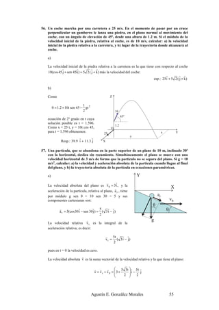 56. Un coche marcha por una carretera a 25 m/s. En el momento de pasar por un cruce
    perpendicular un gamberro le lanza una piedra, en el plano normal al movimiento del
    coche, con un ángulo de elevación de 45º, desde una altura de 1.2 m. Si el módulo de la
    velocidad inicial de la piedra, relativa al coche, es de 10 m/s, calcular: a) la velocidad
    inicial de la piedra relativa a la carretera, y b) lugar de la trayectoria donde alcanzará al
    coche.

    a)

    La velocidad inicial de la piedra relativa a la carretera es la que tiene con respecto al coche
             r          r         r r
    10(cos 45 j + sen 45k) = 5 2 ( j + k ) más la velocidad del coche:
                                                                                     r         r r
                                                                             esp.: 25 i + 5 2 ( j + k )

    b)

    Como                                            Z

                               1
         0 = 1.2 + 10t sen 45 − gt 2
                               2                         10
                                                               45º
    ecuación de 2º grado en t cuya
    solución posible es t = 1.596.
                                                         1.2
    Como x = 25 t, y = 10t cos 45,                   O
    para t = 1.596 obtenemos:                  25                                      x            Y
                                                                     y
                           r        r
               Resp.: 39.9 i + 11.3 j         X


57. Una partícula, que se abandona en la parte superior de un plano de 10 m, inclinado 30º
    con la horizontal, desliza sin rozamiento. Simultáneamente el plano se mueve con una
    velocidad horizontal de 3 m/s de forma que la partícula no se separa del plano. Si g = 10
    m/s2, calcular: a) la velocidad y aceleración absoluta de la partícula cuando llegue al final
    del plano, y b) la trayectoria absoluta de la partícula en ecuaciones paramétricas.

    a)                                                                   Y
                                               r     r
    La velocidad absoluta del plano es v 0 = 3 i , y la                                        X
                                                    r
    aceleración de la partícula, relativa al plano, a r , tiene
    por módulo g sen θ = 10 sen 30 = 5 y sus                                      ar
    componentes cartesianas son:                                                               v0
                                                                              θ
              r             r          r     5   r r
              a r = 5(cos 30 i − sen 30 j ) = ( 3 i − j)                                   θ
                                             2
                               r                                             g
    La velocidad relativa v r es la integral de la
    aceleración relativa; es decir:

                                                  r    5t  r r
                                                  v r = ( 3 i − j)
                                                       2

    pues en t = 0 la velocidad es cero.
                          r
    La velocidad absoluta v es la suma vectorial de la velocidad relativa y la que tiene el plano:

                                        r r r              5 3t  r 5t r
                                        v = vr + v0 =  3 +      i − j
                                                            2      2
                                                                



                                       Agustín E. González Morales                             55
 