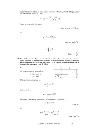 La partícula llegará al final del plano cuando recorra sus 10 metros partiendo del reposo, pero
    con la aceleración relativa de 5 m/s2:

                                                          2L        2·10
                                   L = ½ ar t2; t =          =           =2s
                                                          ar          5

    Para t = 2, la velocidad absoluta es:

                                                                                    r                 r r
                                                                             Resp.: v(2) = (3 + 5 3 ) i − 5 j

    b)

                                               t
                                                    5 3t 
                                                ∫
                                            x = 3 +
                                               0
                                                     2 
                                                           dt
                                                          x
                                                                                                        5
                                                                                      Resp.: x = 3t +     3t 2
                                                                                                        4

                                                      t
                                                          − 5t
                                                y=    ∫
                                                      0
                                                           2
                                                               dt

                                                                                                       5
                                                                                           Resp.: y = − t 2
                                                                                                       4

58. Un nadador es capaz de nadar a la mitad de la velocidad de la corriente de un río que
    quiere atravesar de manera que la corriente lo arrastre lo menos posible. a) ¿Con qué
    ángulo con respecto a la orilla debe nadar?, y b) ¿a qué distancia se lo llevará la
    corriente si la anchura del río es de 200 m?
                                                                             Y
    a)                                                                                       R

    Las componentes de la velocidad son:
                                                                                 2v
                                                                                                           D
                     vx = 2v – v cos α
                                                                         v
                        vy = v sen α                                 α
                                                                                                            X

    El tiempo invertido en cruzar es:

                                                    D      D
                                              t=       =
                                                    v y v sen α

    La distancia R es:

                                                            2 − cos α
                                            R = vxt = D
                                                              sen α

    Efectuando la deriva de R con respecto a α e igualándola a cero, resulta:

                                              1 – 2 cos α = 0
                                                                                                  Resp.: 60º

    b)

                                             2 − cos α       2 − cos 60
                                     R =D              = 200
                                               sen α           sen 60
                                                                                            Resp.: 200 3 m



                                  Agustín E. González Morales                                    56
 