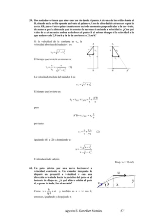 59. Dos nadadores tienen que atravesar un río desde el punto A de una de las orillas hasta el
    B, situado en la orilla opuesta enfrente al primero. Uno de ellos decide atravesar según la
    recta AB, pero el otro quiere mantenerse en todo momento perpendicular a la corriente,
    de manera que la distancia que lo arrastre la recorrerá andando a velocidad u. ¿Con qué
    valor de u alcanzarán ambos nadadores el punto B al mismo tiempo si la velocidad a la
    que nadan es de 2.5 km/h y la de la corriente es 2 km/h?

    Si la velocidad de la corriente es vc, la
    velocidad absoluta del nadador 1 es:                                  A                         A

                                                                    v         v1                v        v2
                        v1 = v 2 − v c
                                     2

                                                                    vc             s
                                                                                                        vc
    El tiempo que invierte en cruzar es:

                        s        s
                 t1 =      =             (1)
                        v1     v2 − vc
                                     2
                                                                          B                         B                 A’


    La velocidad absoluta del nadador 2 es:

                                                  v2 = v 2 + vc
                                                              2



    El tiempo que invierte es:

                                                                    s A' B
                                          t 2 = t AA ' + t A 'B =     +
                                                                    v   u

    pero

                                                                          s
                                               A ' B = v c t AA ' = v c
                                                                          v

    por tanto:

                                                            s v cs
                                                     t2 =    +                     (2)
                                                            v vu

    igualando (1) y (2) y despejando u:

                                                        vc v − vc
                                                                2
                                                 u=
                                                       v − v − vc
                                                                2



    E introduciendo valores:
                                                                                                        Resp.: u = 3 km/h

60. Un pato volaba por una recta horizontal a
    velocidad constante u. Un cazador inexperto le
    disparó un proyectil a velocidad v con una                                                               u
    dirección orientada hacia la posición del pato en el
    instante de disparar. ¿A qué altura volaba el pato                                                                     y
    si, a pesar de todo, fue alcanzado?                                                v   )θ            x
                 h
    Como x =         + ut y también es x = vt cos θ,
                tg θ
    entonces, igualando y despejando t:




                                     Agustín E. González Morales                                                 57
 