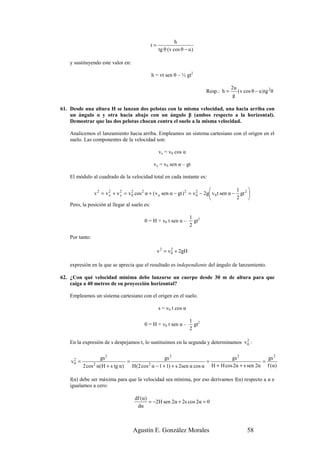 h
                                               t=
                                                    tg θ (v cos θ − u )

    y sustituyendo este valor en:

                                               h = vt sen θ – ½ gt2

                                                                                          2u
                                                                             Resp.: h =      ( v cos θ − u ) tg 2θ
                                                                                           g

61. Desde una altura H se lanzan dos pelotas con la misma velocidad, una hacia arriba con
    un ángulo α y otra hacia abajo con un ángulo β (ambos respecto a la horizontal).
    Demostrar que las dos pelotas chocan contra el suelo a la misma velocidad.

    Analicemos el lanzamiento hacia arriba. Empleamos un sistema cartesiano con el origen en el
    suelo. Las componentes de la velocidad son:

                                                    vx = v0 cos α

                                                vy = v0 sen α – gt

    El módulo al cuadrado de la velocidad total en cada instante es:

                                                                                            1     
               v 2 = v 2 + v 2 = v 0 cos 2 α + ( v o sen α − gt ) 2 = v 0 − 2g v 0 t sen α − gt 2 
                       x     y
                                   2                                    2
                                                                                            2     
    Pero, la posición al llegar al suelo es:

                                                                      1 2
                                           0 = H + v0 t sen α –         gt
                                                                      2

    Por tanto:

                                                    v 2 = v 0 + 2gH
                                                            2



    expresión en la que se aprecia que el resultado es independiente del ángulo de lanzamiento.

62. ¿Con qué velocidad mínima debe lanzarse un cuerpo desde 30 m de altura para que
    caiga a 40 metros de su proyección horizontal?

    Empleamos un sistema cartesiano con el origen en el suelo.

                                                    s = v0 t cos α

                                                                      1 2
                                           0 = H + v0 t sen α –         gt
                                                                      2

                                                                                     2
    En la expresión de s despejamos t, lo sustituimos en la segunda y determinamos v 0 :

                  gs 2                          gs 2                          gs 2            gs 2
    v0 =
     2
                               =                                    =                       =
           2 cos α(H + s tg α)
                 2
                                 H(2 cos α − 1 + 1) + s 2sen α cos α H + H cos 2α + s sen 2α f (α)
                                        2



    f(α) debe ser máxima para que la velocidad sea mínima, por eso derivamos f(α) respecto a α e
    igualamos a cero:

                                      df (α)
                                             = −2H sen 2α + 2s cos 2α = 0
                                       dα



                                     Agustín E. González Morales                                   58
 