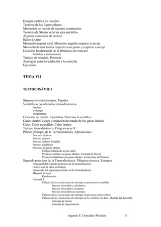 Energía cinética de rotación
Teorema de las figuras planas
Momentos de inercia de cuerpos compuestos
Teorema de Steiner o de los ejes paralelos
Algunos momentos de inercia
Radio de giro
Momento angular total. Momento angular respecto a un eje
Momento de una fuerza respecto a un punto y respecto a un eje
Ecuación fundamental de la Dinámica de rotación
       Rodadura y deslizamiento
Trabajo de rotación. Potencia
Analogías entre la traslación y la rotación
Ejercicios


TEMA VII


TERMODINÁMICA


Sistemas termodinámicos. Paredes
Variables o coordenadas termodinámicas
       Presión
       Volumen
       Temperatura
Ecuación de estado. Equilibrio. Procesos reversibles
Gases ideales. Leyes y ecuación de estado de los gases ideales
Calor. Calor específico. Calor latente
Trabajo termodinámico. Diagramas p–V
Primer principio de la Termodinámica. Aplicaciones
       Procesos cíclicos
       Proceso isócoro
       Proceso isóbaro. Entalpía
       Proceso adiabático
       Procesos en gases ideales
               Energía interna de un gas ideal
               Procesos isóbaros en gases ideales. Fórmula de Meyer
               Procesos adiabáticos en gases ideales. Ecuaciones de Poisson
Segundo principio de la Termodinámica. Máquina térmica. Entropía
       Necesidad del segundo principio de la termodinámica
       Conversión de calor en trabajo
       Enunciado del segundo principio de la termodinámica
       Máquina térmica
               Rendimiento
       Entropía S
               Cálculo de las variaciones de entropía en procesos reversibles
                        Proceso reversible y adiabático
                        Proceso reversible e isotermo
                        Proceso reversible no isotermo
               Cálculo de las variaciones de entropía en procesos irreversibles
               Cálculo de las variaciones de entropía en los cambios de fase. Medida del desorden
                        Entropía de fusión
                        Entropía de vaporización



                                      Agustín E. González Morales                         5
 